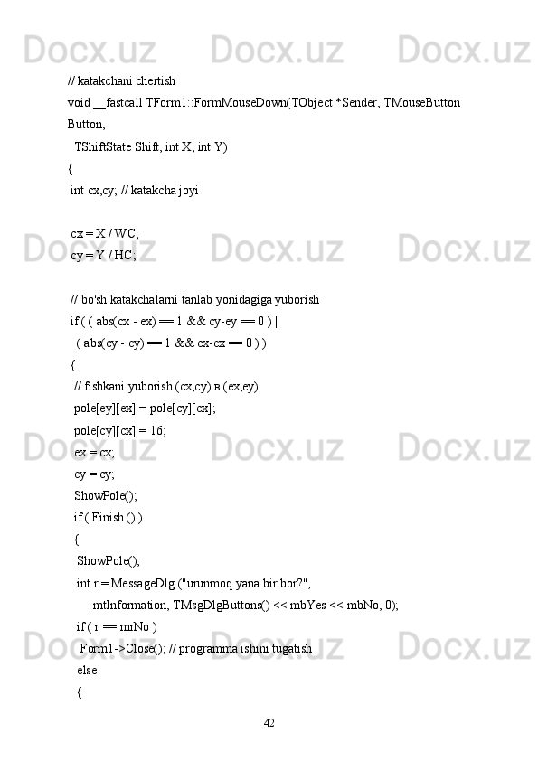 // katakchani chertish
void __fastcall TForm1::FormMouseDown(TObject *Sender, TMouseButton 
Button,
  TShiftState Shift, int X, int Y)
{
 int cx,cy; // katakcha joyi
 cx = X / WC;
 cy = Y / HC;
 // bo'sh katakchalarni tanlab yonidagiga yuborish
 if ( ( abs(cx - ex) == 1 && cy-ey == 0 ) ||
   ( abs(cy - ey) == 1 && cx-ex == 0 ) )
 {
  // fishkani yuborish (cx,cy) в (ex,ey)
  pole[ey][ex] = pole[cy][cx];
  pole[cy][cx] = 16;
  ex = cx;
  ey = cy;
  ShowPole();
  if ( Finish () )
  {
   ShowPole();
   int r = MessageDlg ("urunmoq yana bir bor?",
        mtInformation, TMsgDlgButtons() << mbYes << mbNo, 0);
   if ( r == mrNo )
    Form1->Close(); // programma ishini tugatish
   else
   {
42 