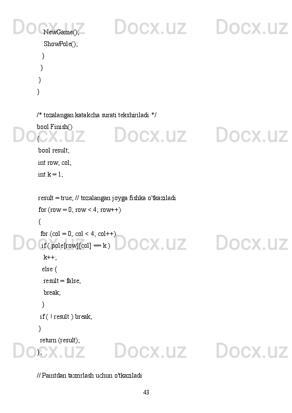     NewGame();
    ShowPole();
   }
  }
 }
}
/* tozalangan katakcha surati tekshiriladi */
bool Finish()
{
 bool result;
 int row, col;
 int k = 1;
 result = true; // tozalangan joyga fishka o'tkaziladi
 for (row = 0; row < 4; row++)
 {
  for (col = 0; col < 4; col++)
   if ( pole[row][col] == k )
    k++;
   else {
    result = false;
    break;
   }
  if ( ! result ) break;
 }
  return (result);
};
// Paintdan taxrirlash uchun o'tkaziladi
43 