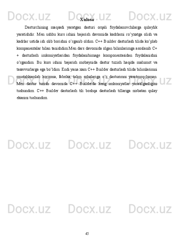 Xulosa
Dasturchining   maqsadi   yaratgan   dasturi   orqali   foydalanuvchilarga   qulaylik
yaratishdir.   Men   ushbu   kurs   ishini   bajarish   davomida   kadrlarni   ro’yxatga   olish   va
kadrlar ustida ish olib borishni o’rganib oldim. C++ Builder dasturlash tilida ko’plab
kompanentalar bilan tanishdim.Men dars davomida olgan bilimlarimga asoslanib C+
+   dasturlash   imkoniyatlaridan   foydalanibimage   komponentasidan   foydalanishni
o’rgandim.   Bu   kurs   ishini   bajarish   mobaynida   dastur   tuzish   haqida   malumot   va
tasavvurlarga ega bo’ldim. Endi yana xam C++ Builder dasturlash tilida bilimlarimni
mustahkamlab   korxona,   fabrika,   talim   sohalariga   o’z   dasturimni   yaratmoqchiman.
Men   dastur   tuzish   davomida   C++   Builderda   keng   imkoniyatlar   yaratilganligini
tushundim.   C++   Builder   dasturlash   tili   boshqa   dasturlash   tillariga   nisbatan   qulay
ekanini tushundim.     
 
45 