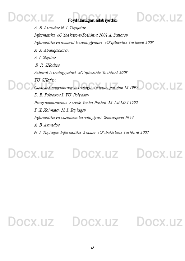 Foydalanilgan   adabiyotlar
A. B. Axmedov N. I. Tayqalov
Informatika. «O’zbekiston»Toshkent 2001 A. Sattorov
Informatika va axbarot texnologiyalari. «O’qituvchi» Toshkent 2003
A. A. Abduqaxxorov 
A. /. Xayitov
 R. R. SHodiev 
Axborot texnologiyalari. «O’qituvchi» Toshkent 2003
YU. SHafrin
Osnova kompyuternoy texnologii. Uchebn. posobie-M:1997
D. B. Polyakov I. YU. Polyakov
Programmirovanie v srede Turbo-Paskal.  M. Izd MAI 1992 
T. X. Xolmatov N. I. Taylaqov
Informatika va xisoblash texnologiyasi. Samarqand 1994
A. B. Axmedov
N. I. Taylaqov  Informatika. 2 nashr «O’zbekiston» Toshkent 2002
46 