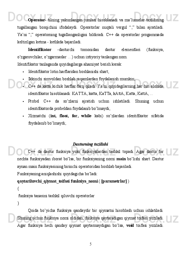 Operator -   t ilning   yakunlangan   jumlasi   hisoblanadi   va   ma’lumolar   taxlilining
tugallangan   bosqichini   ifodalaydi.   Operatorlar   nuqtali   vergul   “;”   bilan   ajratiladi.
Ya’ni   “;”   operatorning   tugallanganligini   bildiradi.   C++   da   operatorlar   progammada
keltirilgan ketma - ketlikda bajariladi. 
Identifikator   - dasturchi   tomonidan   dastur   elementlari   (funksiya,
o’zgaruvchilar, o’zgarmaslar …) uchun ixtiyoriy tanlangan nom.
Identifikator tanlaganda quyidagilarga ahamiyat berish kerak:
 Identifikator lotin harflaridan boshlanishi shart; 
 Ikkinchi simvoldan boshlab raqamlardan foydalanish mumkin; 
 C++ da katta kichik harflar farq qiladi. Ya’ni quyidagilarning har biri alohida
identifikator hisoblanadi: KATTA, katta, KaTTa, kAttA, Katta, KattA, ... 
 Probel   C++   da   so’zlarni   ajratish   uchun   ishlatiladi.   Shuning   uchun
identifikatorda probeldan foydalanib bo’lmaydi; 
 Xizmatchi   ( int,   float,   for,   while   kabi)   so’zlardan   identifikator   sifatida
foydalanib bo’lmaydi; 
 
Dasturning tuzilishi
C++   da   dastur   funksiya   yoki   funksiyalardan   tashkil   topadi.   Agar   dastur   bir
nechta funksiyadan iborat bo’lsa, bir funksiyaning nomi   main   bo’lishi shart. Dastur
aynan main funksiyasining birinchi operatoridan boshlab bajariladi.
Funksiyaning aniqlashishi quyidagicha bo’ladi:
qaytariluvchi_qiymat_toifasi   funksiya_nomi  (  [parametrlar]  ) 
{
 funksiya tanasini tashkil qiluvchi operatorlar 
}
Qoida   bo’yicha   funksiya   qandaydir   bir   qiymatni   hisoblash   uchun   ishlatiladi.
Shuning uchun funksiya nomi oldidan, funksiya qaytaradigan qiymat toifasi yoziladi.
Agar   funksiya   hech   qanday   qiymat   qaytarmaydigan   bo’lsa,   void   toifasi   yoziladi.
5 