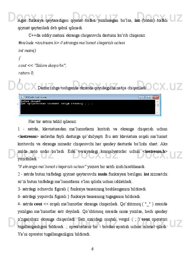 Agar   funksiya   qaytaradigan   qiymat   toifasi   yozilmagan   bo’lsa,   int   (butun)   toifali
qiymat qaytariladi deb qabul qilinadi.
C++da oddiy matnni ekranga chiqaruvchi dasturni ko’rib chiqamiz
  # include  <iostream.h>  // ekranga ma’lumot chiqarish uchun  
 int  main()
 {
  cout  << "Salom dunyo!\n";
  return  0;
 } 
Dastur ishga tushganda ekranda quyidagicha natija chiqariladi:
Har bir satrni tahlil qilamiz:
1   -   satrda,   klaviaturadan   ma’lumotlarni   kiritish   va   ekranga   chiqarish   uchun
<iostream>   sarlavha fayli  dasturga qo’shilyapti. Bu  satr  klaviatura  orqali  ma’lumot
kirituvchi   va   ekranga   nimadir   chiqaruvchi   har   qanday   dasturda   bo’lishi   shart.   Aks
xolda   xato   sodir   bo’ladi.   Eski   versiyadagi   kompilyatorlar   uchun   <iostream.h>
yozishiladi. 
"// ekranga ma’lumot chiqarish uchun"  yozuvi bir satrli izoh hisoblanadi. 
2 - satrda butun toifadagi qiymat qaytaruvchi  main  funksiyasi berilgan.  int  xizmatchi
so’zi butun toifadagi ma’lumotlarni e’lon qilishi uchun ishlatiladi. 
3- satrdagi ochuvchi figirali { funksiya tanasining boshlanganini bildiradi.
6- satrdagi yopuvchi figirali } funksiya tanasining tugaganini bildiradi.
4- satrda  cout  << orqali ma’lumotlar ekranga chiqariladi. Qo’shtirnoq ( "_" ) orasida
yozilgan   ma’lumotlar   satr   deyiladi.   Qo’shtirnoq   orasida   nima   yozilsa,   hech   qanday
o’zgarishsiz   ekranga   chiqariladi.   Satr   oxiridagi   nuqtali   vergul   (   ;   )   cout   operatori
tugallanganligini   bildiradi.   ;   operatorlarni   bir   -   biridan   ajratish   uchun   xizmat   qiladi.
Ya’ni operator tugallanganligini bildiradi. 
6 