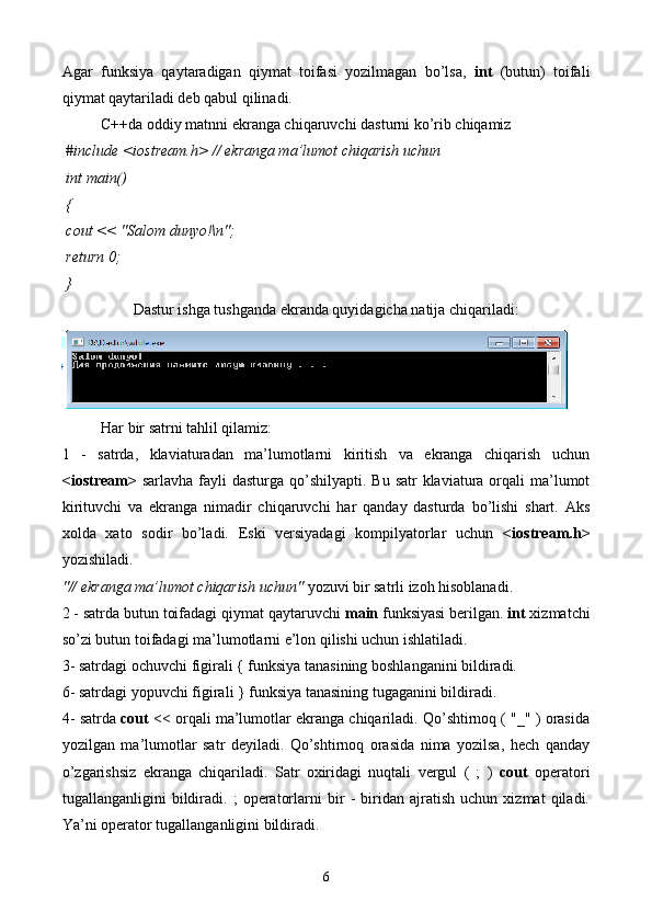 Agar   funksiya   qaytaradigan   qiymat   toifasi   yozilmagan   bo’lsa,   int   (butun)   toifali
qiymat qaytariladi deb qabul qilinadi.
C++da oddiy matnni ekranga chiqaruvchi dasturni ko’rib chiqamiz
  # include  <iostream.h>  // ekranga ma’lumot chiqarish uchun  
 int  main()
 {
  cout  << "Salom dunyo!\n";
  return  0;
 } 
Dastur ishga tushganda ekranda quyidagicha natija chiqariladi:
Har bir satrni tahlil qilamiz:
1   -   satrda,   klaviaturadan   ma’lumotlarni   kiritish   va   ekranga   chiqarish   uchun
<iostream>   sarlavha fayli  dasturga qo’shilyapti. Bu  satr  klaviatura  orqali  ma’lumot
kirituvchi   va   ekranga   nimadir   chiqaruvchi   har   qanday   dasturda   bo’lishi   shart.   Aks
xolda   xato   sodir   bo’ladi.   Eski   versiyadagi   kompilyatorlar   uchun   <iostream.h>
yozishiladi. 
"// ekranga ma’lumot chiqarish uchun"  yozuvi bir satrli izoh hisoblanadi. 
2 - satrda butun toifadagi qiymat qaytaruvchi  main  funksiyasi berilgan.  int  xizmatchi
so’zi butun toifadagi ma’lumotlarni e’lon qilishi uchun ishlatiladi. 
3- satrdagi ochuvchi figirali { funksiya tanasining boshlanganini bildiradi.
6- satrdagi yopuvchi figirali } funksiya tanasining tugaganini bildiradi.
4- satrda  cout  << orqali ma’lumotlar ekranga chiqariladi. Qo’shtirnoq ( "_" ) orasida
yozilgan   ma’lumotlar   satr   deyiladi.   Qo’shtirnoq   orasida   nima   yozilsa,   hech   qanday
o’zgarishsiz   ekranga   chiqariladi.   Satr   oxiridagi   nuqtali   vergul   (   ;   )   cout   operatori
tugallanganligini   bildiradi.   ;   operatorlarni   bir   -   biridan   ajratish   uchun   xizmat   qiladi.
Ya’ni operator tugallanganligini bildiradi. 
6