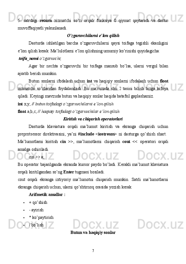 5-   satrdagi   return   xizmatchi   so’zi   orqali   funksiya   0   qiymat   qaytaradi   va   dastur
muvoffaqiyatli yakunlanadi. 
O’zgaruvchilarni e’lon qilish  
Dasturda   ishlatilgan   barcha   o’zgaruvchilarni   qaysi   toifaga   tegishli   ekanligini
e’lon qilish kerak. Ma’lulotlarni e’lon qilishning umumiy ko’rinishi quyidagicha:
 toifa_nomi  o’zgaruvchi;
Agar   bir   nechta   o’zgaruvchi   bir   toifaga   mansub   bo’lsa,   ularni   vergul   bilan
ajratib berish mumkin.
Butun   sonlarni   ifodalash   uchun   int   va   haqiqiy   sonlarni   ifodalash   uchun   float
xizmatchi   so’zlaridan   foydalaniladi.   Bu   ma’ruzada   shu   2   tasini   bilish   bizga   kifoya
qiladi. Keyingi mavzuda butun va haqiqiy sonlar haqida batafsil gaplashamiz. 
int  x,y;  // butun toifadagi o’zgaruvchilarni e’lon qilish  
float  a,b,c;  // haqiaiy toifadagi o’zgaruvchilar e’lon qilish
Kiritish va chiqarish operatorlari
Dasturda   klaviatura   orqali   ma’lumot   kiritish   va   ekranga   chiqarish   uchun
preprotsessor   direktivasini,   ya’ni   #include   <iostream>   ni   dasturga   qo’shish   shart.  
Ma’lumotlarni   kiritish   cin   >> ,   ma’lumotlarni   chiqarish   cout   <<   operatori   orqali
amalga oshiriladi. 
cin >> a;
Bu operator bajarilganda ekranda kursor paydo bo’ladi. Kerakli ma’lumot klaviatura
orqali kiritilgandan so’ng  Enter  tugmasi bosiladi. 
cout   orqali   ekranga   ixtiyoriy   ma’lumotni   chiqarish   mumkin.   Satrli   ma’lumotlarni
ekranga chiqarish uchun, ularni qo’shtirnoq orasida yozish kerak.
Arifmetik amallar :
 + qo’shish 
 - ayirish 
 * ko’paytirish 
 / bo’lish 
Butun va haqiqiy sonlar
7 