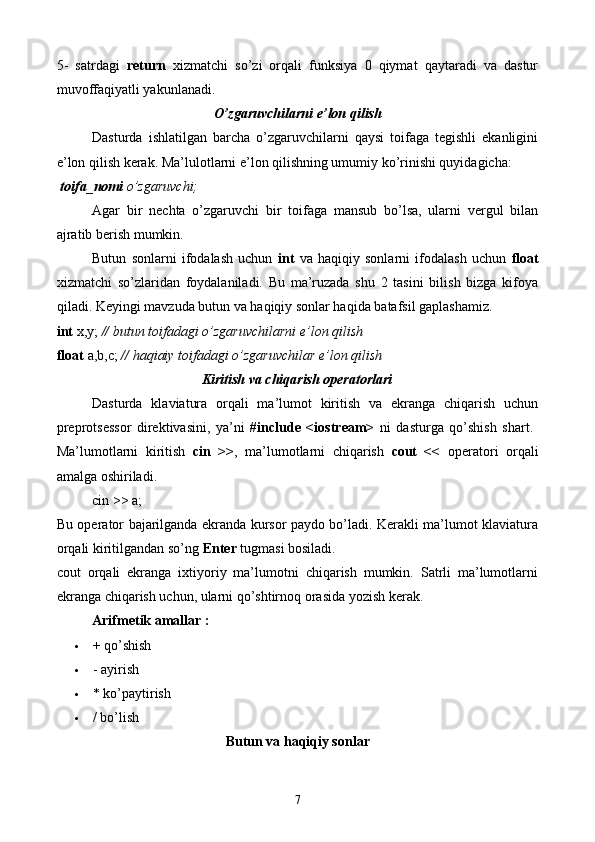 5-   satrdagi   return   xizmatchi   so’zi   orqali   funksiya   0   qiymat   qaytaradi   va   dastur
muvoffaqiyatli yakunlanadi. 
O’zgaruvchilarni e’lon qilish  
Dasturda   ishlatilgan   barcha   o’zgaruvchilarni   qaysi   toifaga   tegishli   ekanligini
e’lon qilish kerak. Ma’lulotlarni e’lon qilishning umumiy ko’rinishi quyidagicha:
 toifa_nomi  o’zgaruvchi;
Agar   bir   nechta   o’zgaruvchi   bir   toifaga   mansub   bo’lsa,   ularni   vergul   bilan
ajratib berish mumkin.
Butun   sonlarni   ifodalash   uchun   int   va   haqiqiy   sonlarni   ifodalash   uchun   float
xizmatchi   so’zlaridan   foydalaniladi.   Bu   ma’ruzada   shu   2   tasini   bilish   bizga   kifoya
qiladi. Keyingi mavzuda butun va haqiqiy sonlar haqida batafsil gaplashamiz. 
int  x,y;  // butun toifadagi o’zgaruvchilarni e’lon qilish  
float  a,b,c;  // haqiaiy toifadagi o’zgaruvchilar e’lon qilish
Kiritish va chiqarish operatorlari
Dasturda   klaviatura   orqali   ma’lumot   kiritish   va   ekranga   chiqarish   uchun
preprotsessor   direktivasini,   ya’ni   #include   <iostream>   ni   dasturga   qo’shish   shart.  
Ma’lumotlarni   kiritish   cin   >> ,   ma’lumotlarni   chiqarish   cout   <<   operatori   orqali
amalga oshiriladi. 
cin >> a;
Bu operator bajarilganda ekranda kursor paydo bo’ladi. Kerakli ma’lumot klaviatura
orqali kiritilgandan so’ng  Enter  tugmasi bosiladi. 
cout   orqali   ekranga   ixtiyoriy   ma’lumotni   chiqarish   mumkin.   Satrli   ma’lumotlarni
ekranga chiqarish uchun, ularni qo’shtirnoq orasida yozish kerak.
Arifmetik amallar :
 + qo’shish 
 - ayirish 
 * ko’paytirish 
 / bo’lish 
Butun va haqiqiy sonlar
7