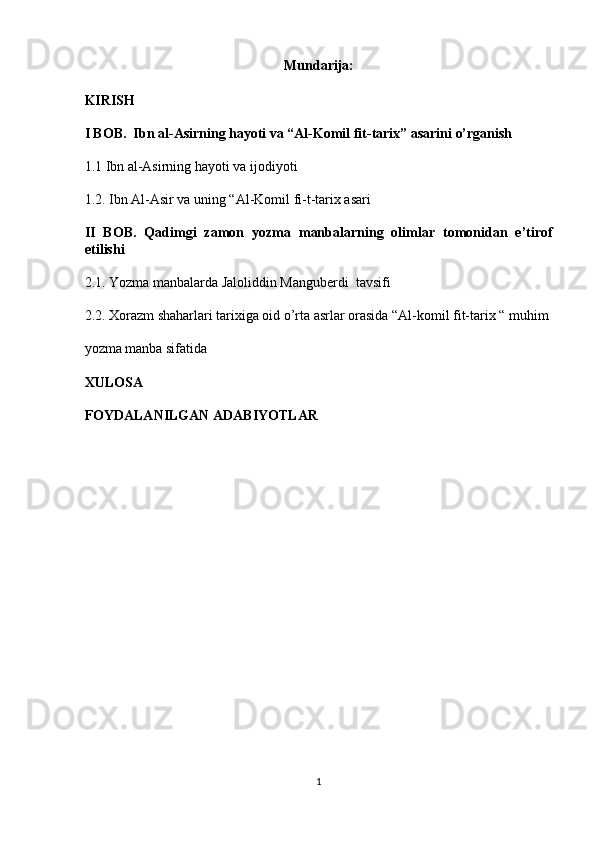 Mundarija: 
KIRISH
I BOB.  Ibn al-Asirning hayoti va “Al-Komil fit-tarix” asarini o’rganish 
1.1 Ibn al-Asirning hayoti va ijodiyoti 
1.2. Ibn Al-Asir va uning “Al-Komil fi-t-tarix asari
II   BOB.   Qadimgi   zamon   yozma   manbalarning   olimlar   tomonidan   e’tirof
etilishi
2.1. Yozma manbalarda Jaloliddin Manguberdi  tavsifi
2.2. Xorazm shaharlari tarixiga oid o’rta asrlar orasida “Al-komil fit-tarix “ muhim
yozma manba sifatida 
XULOSA 
FOYDALANILGAN ADABIYOTLAR
1  
  