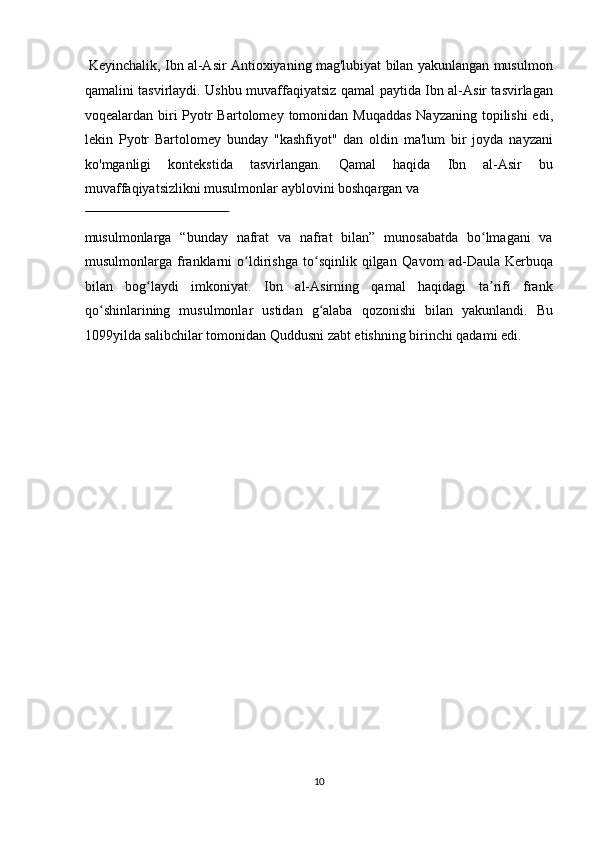  Keyinchalik, Ibn al-Asir Antioxiyaning mag'lubiyat bilan yakunlangan musulmon
qamalini tasvirlaydi. Ushbu muvaffaqiyatsiz qamal paytida Ibn al-Asir tasvirlagan
voqealardan biri   Pyotr  Bartolome y   tomonidan   Muqaddas   Nayzaning   topilishi  edi,
lekin   Pyotr   Bartolomey   bunday   "kashfiyot"   dan   oldin   ma'lum   bir   joyda   nayzani
ko'mganligi   kontekstida   tasvirlangan.   Qamal   haqida   Ibn   al-Asir   bu
muvaffaqiyatsizlikni musulmonlar ayblovini boshqargan va 
 
musulmonlarga   “bunday   nafrat   va   nafrat   bilan”   munosabatda   bo lmagani   vaʻ
musulmonlarga   franklarni   o ldirishga   to sqinlik   qilgan	
ʻ ʻ   Qavom   a d - Daula   Kerbuqa
bilan   bog laydi   imkoniyat.   Ibn   al-Asirning   qamal   haqidagi   ta rifi   frank	
ʻ ʼ
qo shinlarining   musulmonlar   ustidan   g alaba   qozonishi   bilan   yakunlandi.   Bu	
ʻ ʻ
1099yilda salibchilar tomonidan   Quddusni zabt etishning   birinchi qadami edi. 
 
 
 
 
 
 
 
 
 
 
 
 
 
 
 
 
10  
  