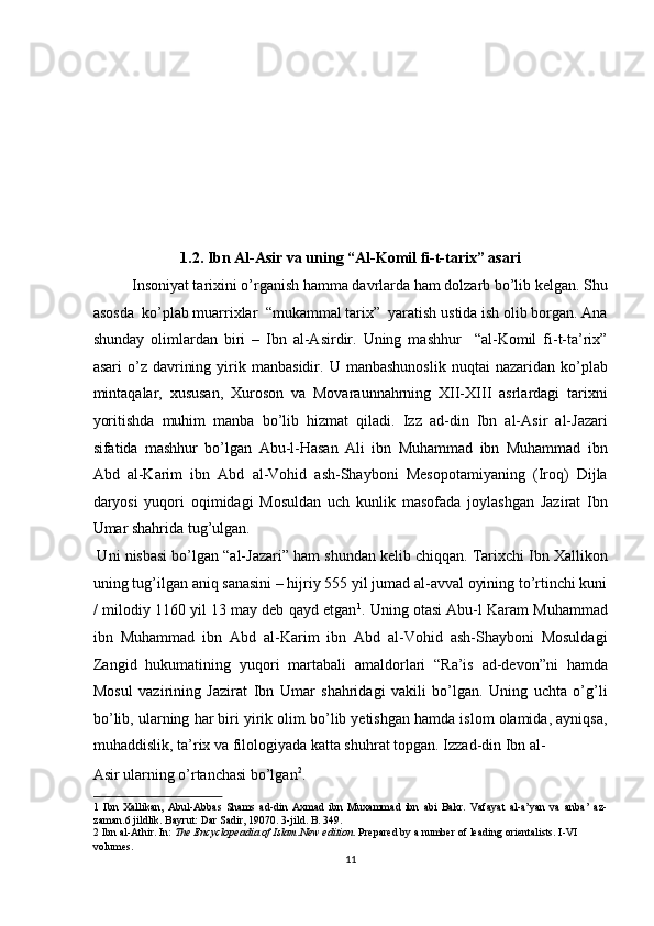 1.2. Ibn Al-Asir va uning “Al-Komil fi-t-tarix” asari 
Insoniyat tarixini o’rganish hamma davrlarda ham dolzarb bo’lib kelgan. Shu
asosda  ko’plab muarrixlar  “mukammal tarix”  yaratish ustida ish olib borgan. Ana
shunday   olimlardan   biri   –   Ibn   al-Asirdir.   Uning   mashhur     “al-Komil   fi-t-ta’rix”
asari   o’z   davrining   yirik   manbasidir.   U  manbashunoslik   nuqtai   nazaridan   ko’plab
mintaqalar,   xususan,   Xuroson   va   Movaraunnahrning   XII-XIII   asrlardagi   tarixni
yoritishda   muhim   manba   bo’lib   hizmat   qiladi.   Izz   ad-din   Ibn   al-Asir   al-Jazari
sifatida   mashhur   bo’lgan   Abu-l-Hasan   Ali   ibn   Muhammad   ibn   Muhammad   ibn
Abd   al-Karim   ibn   Abd   al-Vohid   ash-Shayboni   Mesopotamiyaning   (Iroq)   Dijla
daryosi   yuqori   oqimidagi   Mosuldan   uch   kunlik   masofada   joylashgan   Jazirat   Ibn
Umar shahrida tug’ulgan.          
 Uni nisbasi bo’lgan “al-Jazari” ham shundan kelib chiqqan. Tarixchi Ibn Xallikon
uning tug’ilgan aniq sanasini – hijriy 555 yil jumad al-avval oyining to’rtinchi kuni
/ milodiy 1160 yil 13 may deb qayd etgan 1
. Uning otasi Abu-l Karam Muhammad
ibn   Muhammad   ibn   Abd   al-Karim   ibn   Abd   al-Vohid   ash-Shayboni   Mosuldagi
Zangid   hukumatining   yuqori   martabali   amaldorlari   “Ra’is   ad-devon”ni   hamda
Mosul   vazirining   Jazirat   Ibn   Umar   shahridagi   vakili   bo’lgan.   Uning   uchta   o’g’li
bo’lib, ularning har biri yirik olim bo’lib yetishgan hamda islom olamida, ayniqsa,
muhaddislik, ta’rix va filologiyada katta shuhrat topgan. Izzad-din Ibn al-
Asir ularning o’rtanchasi bo’lgan 2
.              
1   Ibn   Xallikan,   Abul-Abbas   Shams   ad-din   Axmad   ibn   Muxammad   ibn   abi   Bakr.   Vafayat   al-a’yan   va   anba’   az-
zaman.6 jildlik. Bayrut: Dar Sadir, 19070. 3-jild. B. 349. 
2  Ibn al-Athir. In:  The Encyclopeadia of Islam.New edition . Prepared by a number of leading orientalists. I-VI 
volumes. 
11