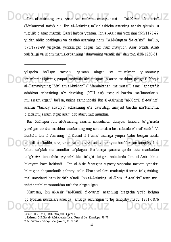   Ibn   al-Asirning   eng   yirik   va   muhim   tarixiy   asari   -   “al-Komil   fi-t-tarix”
(Mukammal   tarix)   dir.   Ibn   al-Asirning   ta’kidlashicha   asarning   asosiy   qismini   u
tug’ilib o’sgan manzili Qasr Harbda yozgan. Ibn al-Asir uni yozishni 595/1198-99
yildan  oldin  boshlagan  va   dastlab  asarning   nomi  “Al-Muqtasa  fi-t-ta’rix”    bo’lib,
595/1998-99   yilgacha   yetkazilgan   degan   fikr   ham   mavjud 1
.   Asar   o’zida   Arab
xalifaligi va islom mamlakatlarining “dunyoning yaratilishi” dan toki 628/1230-31 
 
yilgacha   bo’lgan   tarixini   qamrab   olagan   va   musulmon   yilnomaviy
tarixshunosligining yuqori saviyada aks ettirgan. Agarda mashhur geograf   Yoqut
al-Hamaviyning “Mu’jam al-buldon” (“Mamlakatlar   majmuasi”) asari “geografik
adabiyot   sohasining   o’z   davridagi   (XIII   asr)   mavjud   barcha   ma’lumotlarini
mujassam   etgan”   bo’lsa,   uning   zamondoshi   Ibn   al-Asirning   “al-Komil   fi-t-ta’rix”
asarini   “tarixiy   adabiyot   sohasining   o’z   davridagi   mavjud   barcha   ma’lumotini
o’zida mujassam etgan asar” deb atashimiz mumkin.      
  Ibn   Xalliqon   Ibn   al-Asirning   asarini   musulmon   dunyosi   tarixini   to’g’risida
yozilgan barcha mashhur asarlarning eng saralaridan biri sifatida e’tirof etadi 2
. V.
Bartold   Ibn   al-Asirning   “al-Komil   fi-t-tarix”   asariga   yuqori   baho   bergan   holda
ta’kidlab o’tadiki, u vijdonan va o’z davri uchun kamyob hisoblangan tanqidiy fakt
bilan   ko’plab   ma’lumotlar   to’plagan.   Bir-biriga   qarama-qarshi   ikki   manbadan
to’g’risini   tanlashda   qiyinchilikka   to’g’ri   kelgan   holatlarda   Ibn   al-Asir   ikkita
hikoyani   ham   keltiradi.     Ibn   al-Asir   faqatgina   siyosiy   voqealar   tarixini   yoritish
bilangina chegaralanib qolmay, balki Sharq xalqlari madaniyati tarixi to’g’risidagi
ma’lumotlarni ham keltirib o’tadi. Ibn al-Asirning “al-Komil fi-t-ta’rix” asari turli
tadqiqotchilar tomonidan turlicha o’rganilgan.       
  Xususan,   Ibn   al-Asir   “al-Komil   fi-t-tarix”   asarining   bizgacha   yetib   kelgan
qo’lyozma   nusxalari   asosida     amalga   oshirilgan   to’liq   tanqidiy   matni   1851-1876
Leiden: E. J. Brill, 1960-1986, vol. 3, p.723. 
1  Richards D.S. Ibn al- Athir and the Later Parts of the   Kamil , pp. 78-79. 
2  Ibn Xallikan. Vafayat al-a’yan. 3-jild. B. 348. 
12  
  