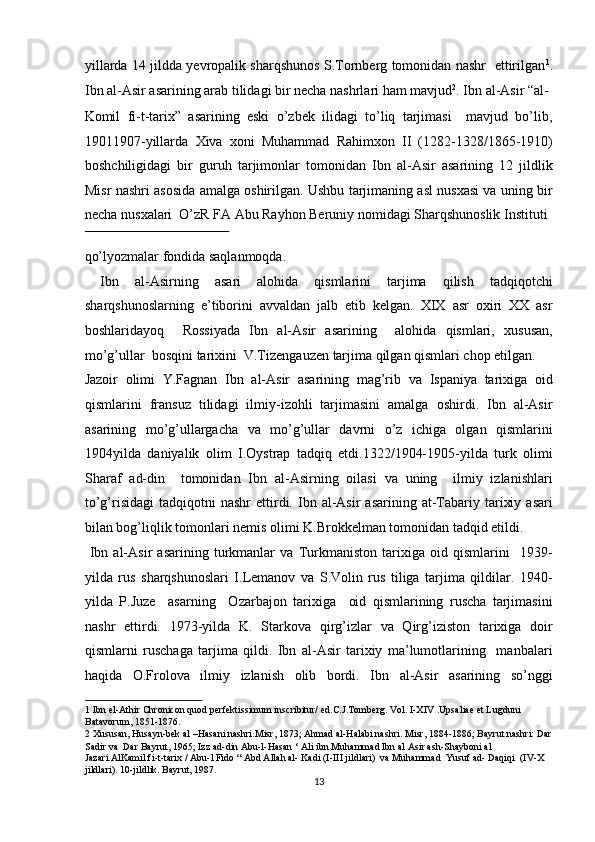 yillarda 14 jildda yevropalik sharqshunos S.Tornberg tomonidan nashr   ettirilgan 1
.
Ibn al-Asir asarining arab tilidagi bir necha nashrlari ham mavjud 2
. Ibn al-Asir “al-
Komil   fi-t-tarix”   asarining   eski   o’zbek   ilidagi   to’liq   tarjimasi     mavjud   bo’lib,
19011907-yillarda   Xiva   xoni   Muhammad   Rahimxon   II   (1282-1328/1865-1910)
boshchiligidagi   bir   guruh   tarjimonlar   tomonidan   Ibn   al-Asir   asarining   12   jildlik
Misr nashri asosida amalga oshirilgan. Ushbu tarjimaning asl nusxasi va uning bir
necha nusxalari  O’zR FA Abu Rayhon Beruniy nomidagi Sharqshunoslik Instituti 
 
qo’lyozmalar fondida saqlanmoqda.             
  Ibn   al-Asirning   asari   alohida   qismlarini   tarjima   qilish   tadqiqotchi
sharqshunoslarning   e’tiborini   avvaldan   jalb   etib   kelgan.   XIX   asr   oxiri   XX   asr
boshlaridayoq     Rossiyada   Ibn   al-Asir   asarining     alohida   qismlari,   xususan,
mo’g’ullar  bosqini tarixini  V.Tizengauzen tarjima qilgan qismlari chop etilgan. 
Jazoir   olimi   Y.Fagnan   Ibn   al-Asir   asarining   mag’rib   va   Ispaniya   tarixiga   oid
qismlarini   fransuz   tilidagi   ilmiy-izohli   tarjimasini   amalga   oshirdi.   Ibn   al-Asir
asarining   mo’g’ullargacha   va   mo’g’ullar   davrni   o’z   ichiga   olgan   qismlarini
1904yilda   daniyalik   olim   I.Oystrap   tadqiq   etdi.1322/1904-1905-yilda   turk   olimi
Sharaf   ad-din     tomonidan   Ibn   al-Asirning   oilasi   va   uning     ilmiy   izlanishlari
to’g’risidagi   tadqiqotni   nashr   ettirdi.  Ibn  al-Asir   asarining  at-Tabariy  tarixiy  asari
bilan bog’liqlik tomonlari nemis olimi K.Brokkelman tomonidan tadqid etildi.   
  Ibn   al-Asir   asarining   turkmanlar   va   Turkmaniston   tarixiga   oid   qismlarini     1939-
yilda   rus   sharqshunoslari   I.Lemanov   va   S.Volin   rus   tiliga   tarjima   qildilar.   1940-
yilda   P.Juze     asarning     Ozarbajon   tarixiga     oid   qismlarining   ruscha   tarjimasini
nashr   ettirdi.   1973-yilda   K.   Starkova   qirg’izlar   va   Qirg’iziston   tarixiga   doir
qismlarni   ruschaga   tarjima   qildi.   Ibn   al-Asir   tarixiy   ma’lumotlarining     manbalari
haqida   O.Frolova   ilmiy   izlanish   olib   bordi.   Ibn   al-Asir   asarining   so’nggi
1  Ibn el-Athir Chronicon quod perfektissimum inscribitur/ ed.C.J.Tomberg. Vol. I-XIV .Upsaliae et Lugduni 
Batavorum, 1851-1876. 
2  Xususan, Husayn-bek al –Hasani nashri.Misr, 1873; Ahmad al-Halabi nashri. Misr, 1884-1886; Bayrut nashri: Dar
Sadir va  Dar Bayrut, 1965; Izz ad-din Abu-l-Hasan ‘ Ali ibn Muhammad Ibn al Asir ash-Shayboni al 
Jazari.AlKamil fi-t-tarix / Abu-l Fido “ Abd Allah al- Kadi (I-III jildlari)  va Muhammad  Yusuf ad- Daqiqi  (IV-X 
jildlari). 10-jildlik. Bayrut, 1987. 
13