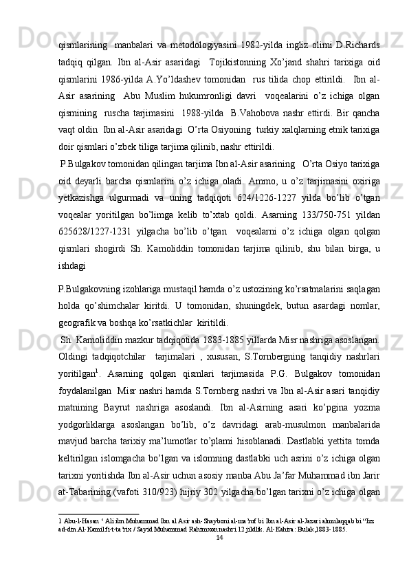 qismlarining     manbalari   va   metodologiyasini   1982-yilda   ingliz   olimi   D.Richards
tadqiq   qilgan.   Ibn   al-Asir   asaridagi     Tojikistonning   Xo’jand   shahri   tarixiga   oid
qismlarini   1986-yilda   A.Yo’ldashev   tomonidan     rus   tilida   chop   ettirildi.     Ibn   al-
Asir   asarining     Abu   Muslim   hukumronligi   davri     voqealarini   o’z   ichiga   olgan
qismining     ruscha   tarjimasini     1988-yilda     B.Vahobova   nashr   ettirdi.   Bir   qancha
vaqt oldin  Ibn al-Asir asaridagi  O’rta Osiyoning  turkiy xalqlarning etnik tarixiga
doir qismlari o’zbek tiliga tarjima qilinib, nashr ettirildi.      
 P.Bulgakov tomonidan qilingan tarjima Ibn al-Asir asarining   O’rta Osiyo tarixiga
oid   deyarli   barcha   qismlarini   o’z   ichiga   oladi.   Ammo,   u   o’z   tarjimasini   oxiriga
yetkazishga   ulgurmadi   va   uning   tadqiqoti   624/1226-1227   yilda   bo’lib   o’tgan
voqealar   yoritilgan   bo’limga   kelib   to’xtab   qoldi.   Asarning   133/750-751   yildan
625628/1227-1231   yilgacha   bo’lib   o’tgan     voqealarni   o’z   ichiga   olgan   qolgan
qismlari   shogirdi   Sh.   Kamoliddin   tomonidan   tarjima   qilinib,   shu   bilan   birga,   u
ishdagi  
P.Bulgakovning izohlariga mustaqil hamda o’z ustozining ko’rsatmalarini saqlagan
holda   qo’shimchalar   kiritdi.   U   tomonidan,   shuningdek,   butun   asardagi   nomlar,
geografik va boshqa ko’rsatkichlar  kiritildi.      
 Sh. Kamoliddin mazkur tadqiqotida 1883-1885 yillarda Misr nashriga asoslangan.
Oldingi   tadqiqotchilar     tarjimalari   ,   xususan,   S.Tornbergning   tanqidiy   nashrlari
yoritilgan 1
.   Asarning   qolgan   qismlari   tarjimasida   P.G.   Bulgakov   tomonidan
foydalanilgan   Misr nashri hamda S.Tornberg nashri va Ibn al-Asir asari tanqidiy
matnining   Bayrut   nashriga   asoslandi.   Ibn   al-Asirning   asari   ko’pgina   yozma
yodgorliklarga   asoslangan   bo’lib,   o’z   davridagi   arab-musulmon   manbalarida
mavjud   barcha   tarixiy   ma’lumotlar   to’plami   hisoblanadi.   Dastlabki   yettita   tomda
keltirilgan  islomgacha  bo’lgan  va  islomning  dastlabki   uch  asrini   o’z   ichiga  olgan
tarixni yoritishda Ibn al-Asir uchun asosiy manba Abu Ja’far Muhammad ibn Jarir
at-Tabarining (vafoti 310/923) hijriy 302 yilgacha bo’lgan tarixni o’z ichiga olgan
1  Abu-l-Hasan ‘ Ali ibn Muhammad Ibn al Asir ash-Shayboni al-ma’ruf bi Ibn al-Asir al-Jazari almulaqqab bi “Izz 
ad-din.Al-Kamil fi-t-ta’rix / Sayid Muhammad Rahimxon nashri.12 jildlik. Al-Kahira: Bulak,1883-1885. 
14