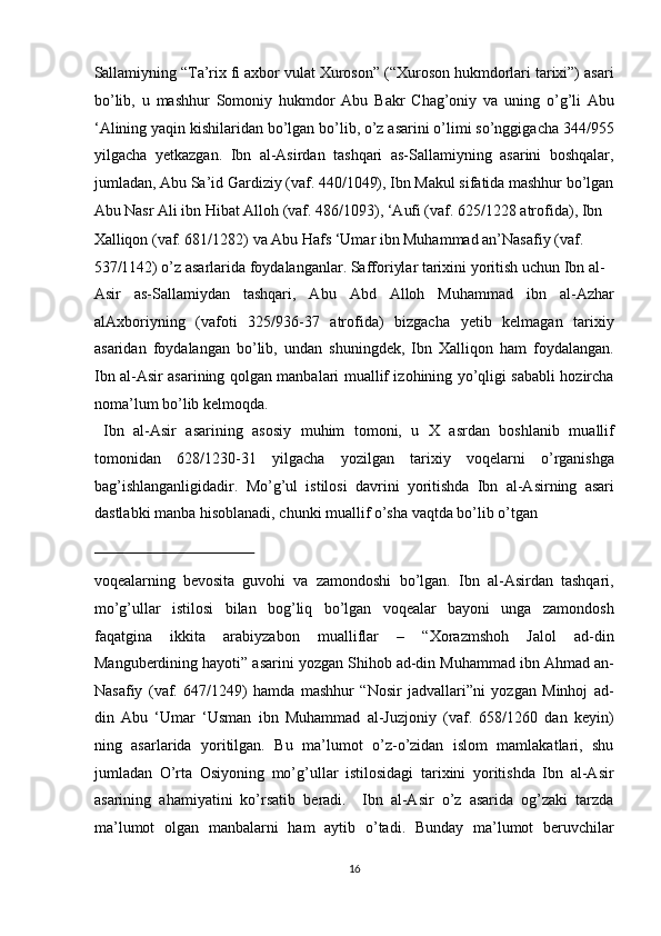 Sallamiyning “Ta’rix fi axbor vulat Xuroson” (“Xuroson hukmdorlari tarixi”) asari
bo’lib,   u   mashhur   Somoniy   hukmdor   Abu   Bakr   Chag’oniy   va   uning   o’g’li   Abu
‘Alining yaqin kishilaridan bo’lgan bo’lib, o’z asarini o’limi so’nggigacha 344/955
yilgacha   yetkazgan.   Ibn   al-Asirdan   tashqari   as-Sallamiyning   asarini   boshqalar,
jumladan, Abu Sa’id Gardiziy (vaf. 440/1049), Ibn Makul sifatida mashhur bo’lgan
Abu Nasr Ali ibn Hibat Alloh (vaf. 486/1093), ‘Aufi (vaf. 625/1228 atrofida), Ibn 
Xalliqon (vaf. 681/1282) va Abu Hafs ‘Umar ibn Muhammad an’Nasafiy (vaf. 
537/1142) o’z asarlarida foydalanganlar. Safforiylar tarixini yoritish uchun Ibn al-
Asir   as-Sallamiydan   tashqari,   Abu   Abd   Alloh   Muhammad   ibn   al-Azhar
alAxboriyning   (vafoti   325/936-37   atrofida)   bizgacha   yetib   kelmagan   tarixiy
asaridan   foydalangan   bo’lib,   undan   shuningdek,   Ibn   Xalliqon   ham   foydalangan.
Ibn al-Asir asarining qolgan manbalari muallif izohining yo’qligi sababli hozircha
noma’lum bo’lib kelmoqda.          
  Ibn   al-Asir   asarining   asosiy   muhim   tomoni,   u   X   asrdan   boshlanib   muallif
tomonidan   628/1230-31   yilgacha   yozilgan   tarixiy   voqelarni   o’rganishga
bag’ishlanganligidadir.   Mo’g’ul   istilosi   davrini   yoritishda   Ibn   al-Asirning   asari
dastlabki manba hisoblanadi, chunki muallif o’sha vaqtda bo’lib o’tgan 
 
voqealarning   bevosita   guvohi   va   zamondoshi   bo’lgan.   Ibn   al-Asirdan   tashqari,
mo’g’ullar   istilosi   bilan   bog’liq   bo’lgan   voqealar   bayoni   unga   zamondosh
faqatgina   ikkita   arabiyzabon   mualliflar   –   “Xorazmshoh   Jalol   ad-din
Manguberdining hayoti” asarini yozgan Shihob ad-din Muhammad ibn Ahmad an-
Nasafiy   (vaf.   647/1249)   hamda   mashhur   “Nosir   jadvallari”ni   yozgan   Minhoj   ad-
din   Abu   ‘Umar   ‘Usman   ibn   Muhammad   al-Juzjoniy   (vaf.   658/1260   dan   keyin)
ning   asarlarida   yoritilgan.   Bu   ma’lumot   o’z-o’zidan   islom   mamlakatlari,   shu
jumladan   O’rta   Osiyoning   mo’g’ullar   istilosidagi   tarixini   yoritishda   Ibn   al-Asir
asarining   ahamiyatini   ko’rsatib   beradi.     Ibn   al-Asir   o’z   asarida   og’zaki   tarzda
ma’lumot   olgan   manbalarni   ham   aytib   o’tadi.   Bunday   ma’lumot   beruvchilar
16  
  