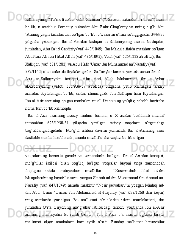 Sallamiyning “Ta’rix fi axbor vulat Xuroson” (“Xuroson hukmdorlari tarixi”) asari
bo’lib,   u   mashhur   Somoniy   hukmdor   Abu   Bakr   Chag’oniy   va   uning   o’g’li   Abu
‘Alining yaqin kishilaridan bo’lgan bo’lib, o’z asarini o’limi so’nggigacha 344/955
yilgacha   yetkazgan.   Ibn   al-Asirdan   tashqari   as-Sallamiyning   asarini   boshqalar,
jumladan, Abu Sa’id Gardiziy (vaf. 440/1049), Ibn Makul sifatida mashhur bo’lgan
Abu Nasr Ali ibn Hibat Alloh (vaf. 486/1093), ‘Aufi (vaf. 625/1228 atrofida), Ibn 
Xalliqon (vaf. 681/1282) va Abu Hafs ‘Umar ibn Muhammad an’Nasafiy (vaf. 
537/1142) o’z asarlarida foydalanganlar. Safforiylar tarixini yoritish uchun Ibn al-
Asir   as-Sallamiydan   tashqari,   Abu   Abd   Alloh   Muhammad   ibn   al-Azhar
alAxboriyning   (vafoti   325/936-37   atrofida)   bizgacha   yetib   kelmagan   tarixiy
asaridan   foydalangan   bo’lib,   undan   shuningdek,   Ibn   Xalliqon   ham   foydalangan.
Ibn al-Asir asarining qolgan manbalari muallif izohining yo’qligi sababli hozircha
noma’lum bo’lib kelmoqda.          
  Ibn   al-Asir   asarining   asosiy   muhim   tomoni,   u   X   asrdan   boshlanib   muallif
tomonidan   628/1230-31   yilgacha   yozilgan   tarixiy   voqelarni   o’rganishga
bag’ishlanganligidadir.   Mo’g’ul   istilosi   davrini   yoritishda   Ibn   al-Asirning   asari
dastlabki manba hisoblanadi, chunki muallif o’sha vaqtda bo’lib o’tgan 
 
voqealarning   bevosita   guvohi   va   zamondoshi   bo’lgan.   Ibn   al-Asirdan   tashqari,
mo’g’ullar   istilosi   bilan   bog’liq   bo’lgan   voqealar   bayoni   unga   zamondosh
faqatgina   ikkita   arabiyzabon   mualliflar   –   “Xorazmshoh   Jalol   ad-din
Manguberdining hayoti” asarini yozgan Shihob ad-din Muhammad ibn Ahmad an-
Nasafiy   (vaf.   647/1249)   hamda   mashhur   “Nosir   jadvallari”ni   yozgan   Minhoj   ad-
din   Abu   ‘Umar   ‘Usman   ibn   Muhammad   al-Juzjoniy   (vaf.   658/1260   dan   keyin)
ning   asarlarida   yoritilgan.   Bu   ma’lumot   o’z-o’zidan   islom   mamlakatlari,   shu
jumladan   O’rta   Osiyoning   mo’g’ullar   istilosidagi   tarixini   yoritishda   Ibn   al-Asir
asarining   ahamiyatini   ko’rsatib   beradi.     Ibn   al-Asir   o’z   asarida   og’zaki   tarzda
ma’lumot   olgan   manbalarni   ham   aytib   o’tadi.   Bunday   ma’lumot   beruvchilar
16