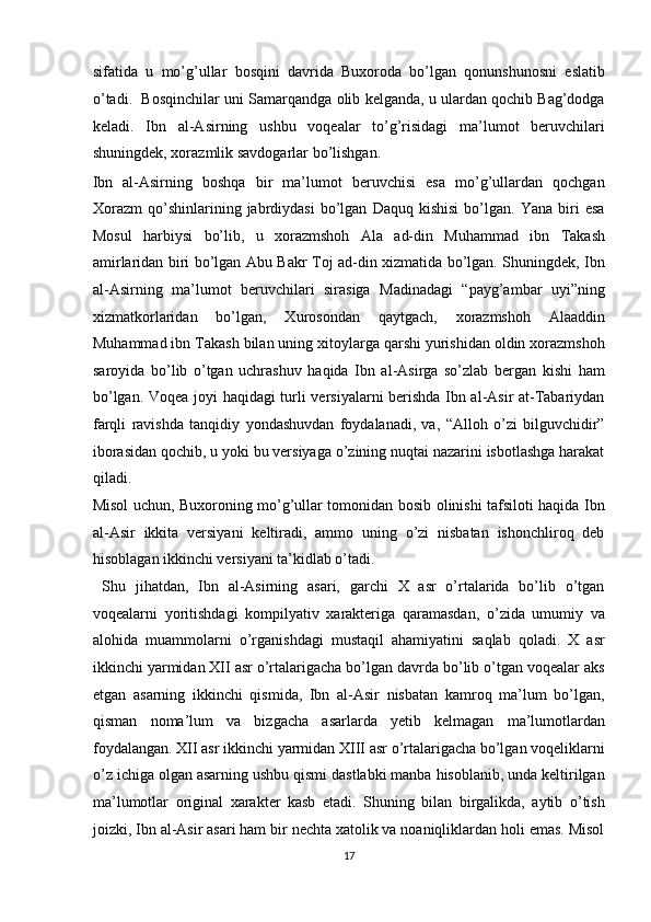 sifatida   u   mo’g’ullar   bosqini   davrida   Buxoroda   bo’lgan   qonunshunosni   eslatib
o’tadi.  Bosqinchilar uni Samarqandga olib kelganda, u ulardan qochib Bag’dodga
keladi.   Ibn   al-Asirning   ushbu   voqealar   to’g’risidagi   ma’lumot   beruvchilari
shuningdek, xorazmlik savdogarlar bo’lishgan. 
Ibn   al-Asirning   boshqa   bir   ma’lumot   beruvchisi   esa   mo’g’ullardan   qochgan
Xorazm   qo’shinlarining  jabrdiydasi   bo’lgan   Daquq   kishisi   bo’lgan.  Yana   biri   esa
Mosul   harbiysi   bo’lib,   u   xorazmshoh   Ala   ad-din   Muhammad   ibn   Takash
amirlaridan biri bo’lgan Abu Bakr Toj ad-din xizmatida bo’lgan. Shuningdek, Ibn
al-Asirning   ma’lumot   beruvchilari   sirasiga   Madinadagi   “payg’ambar   uyi”ning
xizmatkorlaridan   bo’lgan,   Xurosondan   qaytgach,   xorazmshoh   Alaaddin
Muhammad ibn Takash bilan uning xitoylarga qarshi yurishidan oldin xorazmshoh
saroyida   bo’lib   o’tgan   uchrashuv   haqida   Ibn   al-Asirga   so’zlab   bergan   kishi   ham
bo’lgan. Voqea joyi haqidagi turli versiyalarni berishda Ibn al-Asir at-Tabariydan
farqli   ravishda   tanqidiy   yondashuvdan   foydalanadi,   va,   “Alloh   o’zi   bilguvchidir”
iborasidan qochib, u yoki bu versiyaga o’zining nuqtai nazarini isbotlashga harakat
qiladi. 
Misol uchun, Buxoroning mo’g’ullar tomonidan bosib olinishi tafsiloti haqida Ibn
al-Asir   ikkita   versiyani   keltiradi,   ammo   uning   o’zi   nisbatan   ishonchliroq   deb
hisoblagan ikkinchi versiyani ta’kidlab o’tadi.     
  Shu   jihatdan,   Ibn   al-Asirning   asari,   garchi   X   asr   o’rtalarida   bo’lib   o’tgan
voqealarni   yoritishdagi   kompilyativ   xarakteriga   qaramasdan,   o’zida   umumiy   va
alohida   muammolarni   o’rganishdagi   mustaqil   ahamiyatini   saqlab   qoladi.   X   asr
ikkinchi yarmidan XII asr o’rtalarigacha bo’lgan davrda bo’lib o’tgan voqealar aks
etgan   asarning   ikkinchi   qismida,   Ibn   al-Asir   nisbatan   kamroq   ma’lum   bo’lgan,
qisman   noma’lum   va   bizgacha   asarlarda   yetib   kelmagan   ma’lumotlardan
foydalangan. XII asr ikkinchi yarmidan XIII asr o’rtalarigacha bo’lgan voqeliklarni
o’z ichiga olgan asarning ushbu qismi dastlabki manba hisoblanib, unda keltirilgan
ma’lumotlar   original   xarakter   kasb   etadi.   Shuning   bilan   birgalikda,   aytib   o’tish
joizki, Ibn al-Asir asari ham bir nechta xatolik va noaniqliklardan holi emas. Misol
17  
  