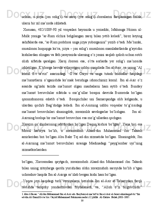 uchun,   u   jizya   (jon   solig’i)   va   xaroj   (yer   solig’i)   iboralarini   farqlamagan   holda,
ularni bir xil ma’noda ishlatadi.         
  Xususan,   482/1089-90   yil   voqealari   bayonida   u   yozadiki,   Isfahonga   Nizom   ul-
Mulk   yoniga   “ar-Rum   elchisi   belgilangan   xaroj   bilan   yetib   keladi”,   biroz   keying
sahifalarda esa, “ar-Rum podshosi unga jizya yuborganini” yozib o’tadi. Ma’lumki,
musulmon huquqiga ko’ra, jizya – jon solig’i musulmon mamlakatlarida g’ayridin
kishilardan olingan va fath jarayonida ularning o’z jonini saqlab qolish uchun sotib
olish   sifatida   qaralgan.   Xaroj   iborasi   esa,   o’rta   asrlarda   yer   solig’i   ma’nosida
ishlatilgan. E’tiborga havola etilayotgan ushbu maqolada Ibn al-Asir  va uning “Al
komil   fi-t   ta’rix”   asarinidagi     O’rta   Osiyo   va   unga   tutash   hududlar   haqidagi
ma’lumotlarni   o’rganishda   ko’mak   berishiga   ishonchimiz   komil.   Ibn   al-Asir   o’z
asarida   og’zaki   tarzda   ma’lumot   olgan   manbalarni   ham   aytib   o’tadi.   Bunday
ma’lumot   beruvchilar   sifatida   u   mo’g’ullar   bosqini   davrida   Buxoroda   bo’lgan
qonunshunosni   eslatib   o’tadi.     Bosqinchilar   uni   Samarqandga   olib   kelganda,   u
ulardan   qochib   Bag’dodga   keladi.   Ibn   al-Asirning   ushbu   voqealar   to’g’risidagi
ma’lumot   beruvchilari   shuningdek,   xorazmlik   savdogarlar   bo’lishgan.         Ibn   al-
Asirning boshqa bir ma’lumot beruvchisi esa mo’g’ullardan qochgan 
Xorazm qo’shinlarining jabrdiydasi bo’lgan Daquq kishisi bo’lgan 1
. Yana biri esa
Mosul   harbiysi   bo’lib,   u   xorazmshoh   Alaad-din   Muhammad   ibn   Takash
amirlaridan biri bo’lgan Abu Bakr Toj ad-din xizmatida bo’lgan. Shuningdek, Ibn
al-Asirning   ma’lumot   beruvchilari   sirasiga   Madinadagi   “payg’ambar   uyi”ning
xizmatkorlaridan 
 
bo’lgan,   Xurosondan   qaytgach,   xorazmshoh   Alaad-din   Muhammad   ibn   Takash
bilan uning  xitoylarga  qarshi   yurishidan  oldin xorazmshoh  saroyida  bo’lib o’tgan
uchrashuv haqida Ibn al-Asirga so’zlab bergan kishi ham bo’lgan.  
  Voqea   joyi   haqidagi   turli   versiyalarni   berishda   Ibn   al-Asir   at-Tabariydan   farqli
ravishda   tanqidiy   yondashuvdan   foydalanadi,   va,   “Alloh   o’zi   bilguvchidir”
1  Abu-l-Hasan ‘ Ali ibn Muhammad Ibn al Asir ash-Shayboni al-ma’ruf bi Ibn al-Asir al-Jazari almulaqqab bi “Izz 
ad-din.Al-Kamil fi-t-ta’rix / Sayid Muhammad Rahimxon nashri.12 jildlik. Al-Kahira: Bulak,1883-1885.  
18  
  