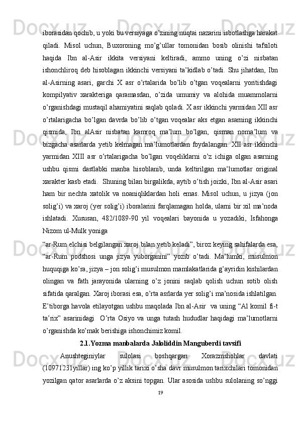 iborasidan qochib, u yoki bu versiyaga o’zining nuqtai nazarini isbotlashga harakat
qiladi.   Misol   uchun,   Buxoroning   mo’g’ullar   tomonidan   bosib   olinishi   tafsiloti
haqida   Ibn   al-Asir   ikkita   versiyani   keltiradi,   ammo   uning   o’zi   nisbatan
ishonchliroq  deb  hisoblagan   ikkinchi   versiyani   ta’kidlab  o’tadi.  Shu  jihatdan,  Ibn
al-Asirning   asari,   garchi   X   asr   o’rtalarida   bo’lib   o’tgan   voqealarni   yoritishdagi
kompilyativ   xarakteriga   qaramasdan,   o’zida   umumiy   va   alohida   muammolarni
o’rganishdagi mustaqil ahamiyatini saqlab qoladi. X asr ikkinchi yarmidan XII asr
o’rtalarigacha   bo’lgan   davrda   bo’lib   o’tgan   voqealar   aks   etgan   asarning   ikkinchi
qismida,   Ibn   alAsir   nisbatan   kamroq   ma’lum   bo’lgan,   qisman   noma’lum   va
bizgacha   asarlarda   yetib   kelmagan   ma’lumotlardan   foydalangan.   XII   asr   ikkinchi
yarmidan   XIII   asr   o’rtalarigacha   bo’lgan   voqeliklarni   o’z   ichiga   olgan   asarning
ushbu   qismi   dastlabki   manba   hisoblanib,   unda   keltirilgan   ma’lumotlar   original
xarakter kasb etadi.   Shuning bilan birgalikda, aytib o’tish joizki, Ibn al-Asir asari
ham   bir   nechta   xatolik   va   noaniqliklardan   holi   emas.   Misol   uchun,   u   jizya   (jon
solig’i) va xaroj (yer solig’i) iboralarini farqlamagan holda, ularni bir xil ma’noda
ishlatadi.   Xususan,   482/1089-90   yil   voqealari   bayonida   u   yozadiki,   Isfahonga
Nizom ul-Mulk yoniga 
“ar-Rum elchisi belgilangan xaroj bilan yetib keladi”, biroz keying sahifalarda esa,
“ar-Rum   podshosi   unga   jizya   yuborganini”   yozib   o’tadi.   Ma’lumki,   musulmon
huquqiga ko’ra, jizya – jon solig’i musulmon mamlakatlarida g’ayridin kishilardan
olingan   va   fath   jarayonida   ularning   o’z   jonini   saqlab   qolish   uchun   sotib   olish
sifatida qaralgan. Xaroj iborasi esa, o’rta asrlarda yer solig’i ma’nosida ishlatilgan.
E’tiborga havola etilayotgan ushbu maqolada Ibn al-Asir   va uning “Al komil fi-t
ta’rix”   asarinidagi     O’rta   Osiyo   va   unga   tutash   hududlar   haqidagi   ma’lumotlarni
o’rganishda ko’mak berishiga ishonchimiz komil. 
2.1.Yozma manbalarda Jaloliddin Manguberdi tavsifi 
Anushteginiylar     sulolasi     boshqargan     Xorazmshohlar     davlati
(10971231yillar) ing ko’p yillik tarixi o’sha davr musulmon tarixchilari tomonidan
yozilgan qator  asarlarda o’z aksini  topgan. Ular asosida  ushbu sulolaning so’nggi
19  
  