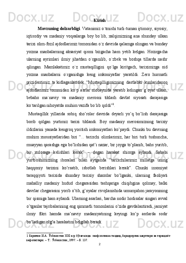 Kirish
Mavzuning dolzarbligi . Vatanimiz o`tmishi turli-tuman ijtimoiy, siyosiy,
iqtisodiy   va   madaniy   voqealarga   boy   bo`lib,   xalqimizning   ana   shunday   ulkan
tarixi olim-fozil ajdodlarimiz tomonidan o`z davrida qalamga olingan va bunday
yozma   manbalarning   aksariyat   qismi   bizgacha   ham   yetib   kelgan.   Hozirgacha
ularning   ayrimlari   ilmiy   jihatdan   o`rganilib,   o`zbek   va   boshqa   tillarda   nashr
qilingan.   Mamlakatimiz   o`z   mustaqilligini   qo`lga   kiritgach,   tariximizga   oid
yozma   manbalarni   o`rganishga   keng   imkoniyatlar   yaratildi.   Zero   hurmatli
prizidentimiz   ta`kidlaganlaridek   “Mustaqilligimizning   dastlabki   kunlaridanoq
ajdodlarimiz   tomonidan   ko`p   asrlar   mobaynida   yaratib   kelingan   g`oyat   ulkan,
bebaho   ma`naviy   va   madaniy   merosni   tiklash   davlat   siyosati   darajasiga
ko`tarilgan nihoyatda muhim vazifa bo`lib qoldi” 1
.    
  Must а qillik   yill а rid а   s о biq   sho’r о l а r   d а vrid а   d е yarli   yo’q   bo’lish   d а r а j а sig а
b о rib   q о lg а n   yurtimiz   t а ri х i   tikl а ndi.   B о y   m а d а niy   m е r о simizning   t а ri х iy
ildizl а rini yan а d а   k е ngr о q yoritish imk о niyatl а ri ko’p а ydi. Chunki bu d а vrning
muhim   х ususiyatl а rid а n   biri   “...   t а ri х chi   о liml а rimiz,   h а r   biri   turli   tushunch а ,
mu а yyan q а r а shg а  eg а  bo’lishid а n q а t’i n а z а r, bir j о yg а  to’pl а nib, b а hs yuritib,
bir   х ul о s а g а   k е lishl а ri   k е r а k”   –   d е g а n   h а r а k а t   shi о rg а   а yl а ndi.   S а b а bi
yurtb о shimizning   ib о r а l а ri   bil а n   а ytg а nd а   “t а ri х chil а rimiz   mill а tg а   uning
h а qq о niy   t а ri х ini   ko’rs а tib,   isb о tl а b   b е rishl а ri   k е r а k”.   Chunki   ins о niyat
t а r а qqiyoti   t а ri х id а   shund а y   t а ri х iy   sha х sl а r   bo’lg а nki,   ul а rning   f ао liyati
m а h а lliy   m а d а niy   hudud   ch е g а r а sid а n   t а shq а rig а   chiqibgin а   q о lm а y,   b а lki
d а vrl а r ch е g а r а sini yorib o’tib, g’ о yal а r riv о jl а nishid а  umumj а h о n j а r а yonining
bir qismig а  h а m  а yl а ndi. Ul а rning  а s а rl а ri, b а rch а  n о dir h о dis а l а r sing а ri   а vv а l
o’tg а nl а r t а jrib а l а rining eng qimm а tli t о m о nl а rini o’zid а  g а vd а l а ntir а di, j а miyat
ilmiy   fikri   h а md а   m а ’n а viy   m а d а niyatining   k е yingi   ko’p   а srl а rd а   s о dir
bo’l а dig а n  о lg’ а  h а r а k а tini b е lgil а b b е r а di
.       
1  Каримов И.А. Ўзбекистон XXI аср бўсағасида: хавфсизликка таҳдид, барқарорлик шартлари ва тараққиёт 
кафолатлари. – Т.: Ўзбекистон, 1997. – Б. 137.  
2  
  