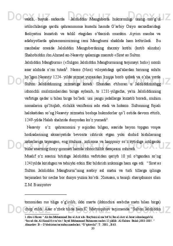 vakili,   buyuk   sarkarda     Jaloliddin   Manguberdi   hukmronligi   uning   mo’g’ul
istilochilariga   qarshi   qahramonona   kurashi   hamda   G’arbiy   Osiyo   sarxadlaridagi
faoliyatini   kuzatish   va   tahlil   etagidan   o’tkazish   mumkin.   Ayrim   manba   va
adabiyotlarda   qahramonimizning   ismi   Mangburni   shaklida   ham   keltiriladi.     Bu
manbalar   orasida   Jaloliddin   Manguberdining   shaxsiy   kotibi   (kotib   alinsho)
Shahobiddin ibn Ahmad an-Nasaviy qalamiga mansub «Sirat as Sulton 
Jaloliddin Mangburni» («Sulgon Jaloliddin Mangburnining tarjimayi  holi») nomli
asar   alohida   o’rin   tutadi 1
.   Nasso   (Niso)   viloyatidagi   qal'alardan   birining   sohibi
bo’lgan Nasaviy 1224- yilda xizmat yuzasidan Iroqqa borib qoladi va o’sha yerda
Sulton   Jaloliddinning   xizmatiga   kiradi.   Shundan   e'tiboran   u   Jaloliddinnshgg
ishonchli   mulozimlaridan   biriga   aylanib,   to   1231-yilgacha,   ya'ni   Jaloliddinning
vafotiga   qadar   u   bilan   birga   bo’ladi:   uni   jangu   jadallarga   kuzatib   boradi,   muhim
nomalarini   qo’ltiqlab,   elchilik   vazifasini   ado   etadi   va   hokazo.   Sultonning   fojiali
halokatidan so’ng Nasaviy xizmatni boshqa hukmdorlar qo’l ostida davom ettirib,
1249-yilda Halab shahrida dunyodan ko’z yumadi 2
.    
  Nasaviy     o’z     qahramonini   y   aqindan   bilgan,   asarida   bayon   topgan   voqea
hodisalarining   aksariyatida   bevosita   ishtirok   etgan   yoki   shohid   kishilarning
xabarlariga   tayangan,   eng   muhimi,   xolisona   va   haqqoniy   so’z   aytishga   intilganki
bular asarning ilmiy qimmati hamda ishonchlilik darajasini oshiradi. 
Mualif   o’z   asarini   bitishga   Jaloliddin   vafotidan   qariyb   10   yil   o’tgandan   so’ng
1241yilda kirishgan va tabiiyki erkin fikr bildirish imkoniga ham ega edi.    “Sirat as
Sulton   Jaloliddin   Mangburni”ning   arabiy   asl   matni   va   turli   tillarga   qilinga
tarjimalari bir necha bor dunyo yuzini ko’rdi. Xususan, u taniqli sharqshunos olim
Z.M. Buniyotov 
 
tomonidan   rus   tiliga   o’g’irilib,   ikki   marta   (ikkinchisi   arabcha   matn   bilan   birga)
chop etildi. Asar o’zbek tilida ham K. Matyoqubov tarjimasida “Sulton Jaloliddin
1  Abu-l-Hasan ‘ Ali ibn Muhammad Ibn al Asir ash-Shayboni al-ma’ruf bi Ibn al-Asir al-Jazari almulaqqab bi 
“Izz ad-din.Al-Kamil fi-t-ta’rix / Sayid Muhammad Rahimxon nashri.12 jildlik. Al-Kahira: Bulak,1883-1885.   2
 
Ahmedov. B – O’zbekiston tarixidan manbalari. “O’qituvchi”. T:. 2001., B.63.  
20  
  