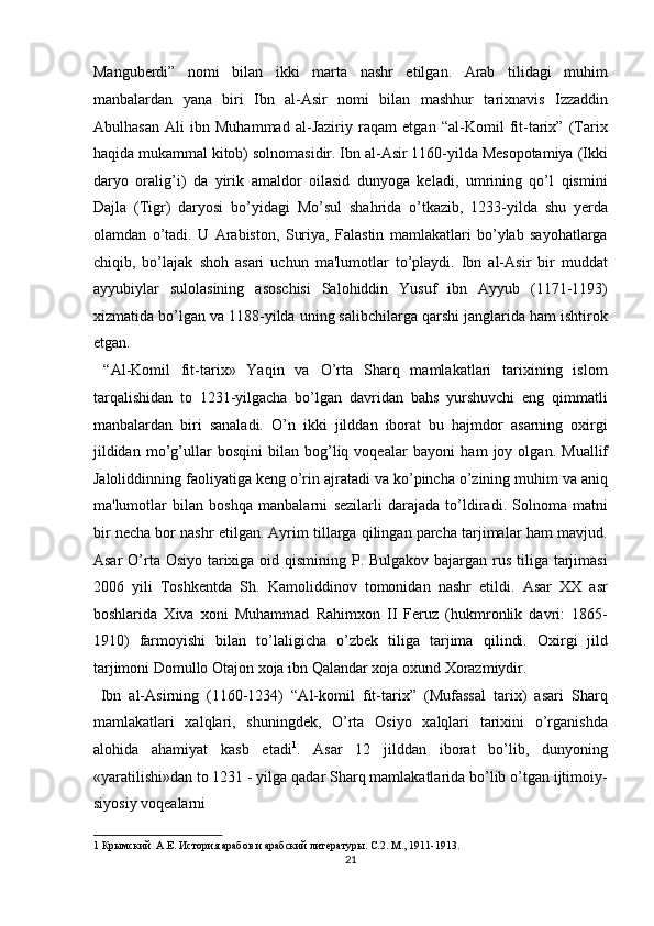 Manguberdi”   nomi   bilan   ikki   marta   nashr   etilgan.   Arab   tilidagi   muhim
manbalardan   yana   biri   Ibn   al-Asir   nomi   bilan   mashhur   tarixnavis   Izzaddin
Abulhasan   Ali   ibn   Muhammad   al-Jaziriy   raqam   etgan   “al-Komil   fit-tarix”   (Tarix
haqida mukammal kitob) solnomasidir. Ibn al-Asir 1160-yilda Mesopotamiya (Ikki
daryo   oralig’i)   da   yirik   amaldor   oilasid   dunyoga   keladi,   umrining   qo’l   qismini
Dajla   (Tigr)   daryosi   bo’yidagi   Mo’sul   shahrida   o’tkazib,   1233-yilda   shu   yerda
olamdan   o’tadi.   U   Arabiston,   Suriya,   Falastin   mamlakatlari   bo’ylab   sayohatlarga
chiqib,   bo’lajak   shoh   asari   uchun   ma'lumotlar   to’playdi.   Ibn   al-Asir   bir   muddat
ayyubiylar   sulolasining   asoschisi   Salohiddin   Yusuf   ibn   Ayyub   (1171-1193)
xizmatida   bo’lgan va 1188-yilda uning salibchilarga qarshi janglarida ham ishtirok
etgan.  
  “Al-Komil   fit-tarix»   Yaqin   va   O’rta   Sharq   mamlakatlari   tarixining   islom
tarqalishidan   to   1231-yilgacha   bo’lgan   davridan   bahs   yurshuvchi   eng   qimmatli
manbalardan   biri   sanaladi.   O’n   ikki   jilddan   iborat   bu   hajmdor   asarning   oxirgi
jildidan   mo’g’ullar   bosqini   bilan   bog’liq   voqealar   bayoni   ham   joy   olgan.   Muallif
Jaloliddinning faoliyatiga keng o’rin ajratadi   va ko’pincha o’zining muhim va aniq
ma'lumotlar   bilan   boshqa   manbalarni   sezilarli   darajada   to’ldiradi.   Solnoma   matni
bir necha bor nashr etilgan. Ayrim tillarga qilingan parcha tarjimalar ham mavjud.
Asar  O’rta Osiyo tarixiga oid qismining P. Bulgakov bajargan rus tiliga tarjimasi
2006   yili   Toshkentda   Sh.   Kamoliddinov   tomonidan   nashr   etildi.   Asar   XX   asr
boshlarida   Xiva   xoni   Muhammad   Rahimxon   II   Feruz   (hukmronlik   davri:   1865-
1910)   farmoyishi   bilan   to’laligicha   o’zbek   tiliga   tarjima   qilindi.   Oxirgi   jild
tarjimoni Domullo Otajon xoja ibn Qalandar xoja oxund   Xorazmiydir.    
  Ibn   al-Asirning   (1160-1234)   “Al-komil   fit-tarix”   (Mufassal   tarix)   asari   Sharq
mamlakatlari   xalqlari,   shuningdek,   O’rta   Osiyo   xalqlari   tarixini   o’rganishda
alohida   ahamiyat   kasb   etadi 1
.   Asar   12   jilddan   iborat   bo’lib,   dunyoning
«yaratilishi»dan to 1231 - yilga qadar Sharq mamlakatlarida bo’lib o’tgan ijtimoiy-
siyosiy voqealarni 
1  Крымский  А.Е. История арабов и арабский литературы. С.2. М., 1911-1913.  
21