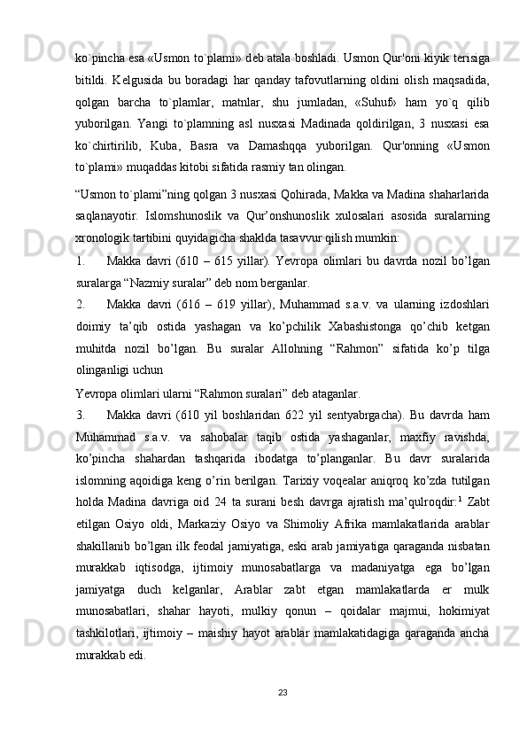 ko`pincha esa «Usmon to`plami» d е b atala boshladi. Usmon Qur'oni kiyik t е risiga
bitildi.   K е lgusida   bu   boradagi   har   qanday   tafovutlarning   oldini   olish   maqsadida,
qolgan   barcha   to`plamlar,   matnlar,   shu   jumladan,   «Suhuf»   ham   yo`q   qilib
yuborilgan.   Yangi   to`plamning   asl   nusxasi   Madinada   qoldirilgan,   3   nusxasi   esa
ko`chirtirilib,   Kuba,   Basra   va   Damashqqa   yuborilgan.   Qur'onning   «Usmon
to`plami» muqaddas kitobi sifatida rasmiy tan olingan.  
“Usmon to`plami”ning qolgan 3 nusxasi Qohirada, Makka va Madina shaharlarida
saqlanayotir.   Islomshunoslik   va   Qur’onshunoslik   xulosalari   asosida   suralarning
xronologik tartibini quyidagicha shaklda tasavvur qilish mumkin:  
1. Makka   davri   (610   –   615   yillar).   Yevropa   olimlari   bu   davrda   nozil   bo’lgan
suralarga “Nazmiy suralar” deb nom berganlar.      
2. Makka   davri   (616   –   619   yillar),   Muhammad   s.a.v.   va   ularning   izdoshlari
doimiy   ta’qib   ostida   yashagan   va   ko’pchilik   Xabashistonga   qo’chib   ketgan
muhitda   nozil   bo’lgan.   Bu   suralar   Allohning   “Rahmon”   sifatida   ko’p   tilga
olinganligi uchun 
Yevropa olimlari ularni “Rahmon suralari” deb ataganlar.       
3. Makka   davri   (610   yil   boshlaridan   622   yil   sentyabrgacha).   Bu   davrda   ham
Muhammad   s.a.v.   va   sahobalar   taqib   ostida   yashaganlar,   maxfiy   ravishda,
ko’pincha   shahardan   tashqarida   ibodatga   to’planganlar.   Bu   davr   suralarida
islomning   aqoidiga   keng   o’rin   berilgan.   Tarixiy   voqealar   aniqroq   ko’zda   tutilgan
holda   Madina   davriga   oid   24   ta   surani   besh   davrga   ajratish   ma’qulroqdir: 1
  Zabt
etilgan   Osiyo   oldi,   Markaziy   Osiyo   va   Shimoliy   Afrika   mamlakatlarida   arablar
shakillanib bo’lgan ilk feodal jamiyatiga, eski arab jamiyatiga qaraganda nisbatan
murakkab   iqtisodga,   ijtimoiy   munosabatlarga   va   madaniyatga   ega   bo’lgan
jamiyatga   duch   kelganlar,   Arablar   zabt   etgan   mamlakatlarda   er   mulk
munosabatlari,   shahar   hayoti,   mulkiy   qonun   –   qoidalar   majmui,   hokimiyat
tashkilotlari,   ijtimoiy   –   maishiy   hayot   arablar   mamlakatidagiga   qaraganda   ancha
murakkab edi.       
23  
  