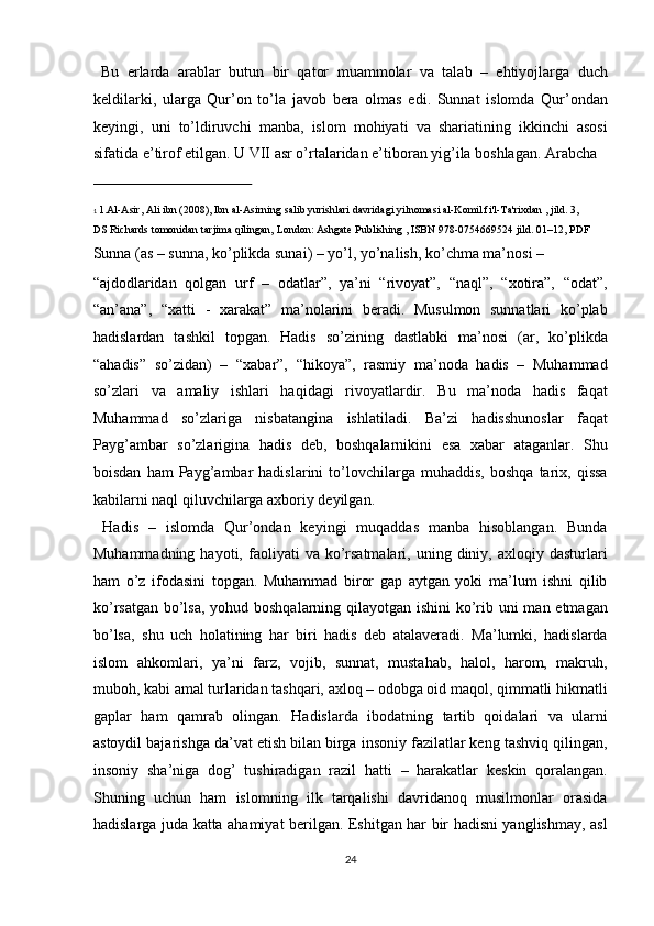   Bu   erlarda   arablar   butun   bir   qator   muammolar   va   talab   –   ehtiyojlarga   duch
keldilarki,   ularga   Qur’on   to’la   javob   bera   olmas   edi.   Sunnat   islomda   Qur’ondan
keyingi,   uni   to’ldiruvchi   manba,   islom   mohiyati   va   shariatining   ikkinchi   asosi
sifatida e’tirof etilgan. U VII asr o’rtalaridan e’tiboran yig’ila boshlagan. Arabcha 
 
1   1. Al - Asir, Ali ibn   (2008), Ibn al-Asirning salib yurishlari davridagi yilnomasi al-Komil fi'l-Ta'rixdan , jild. 3, 
DS Richards tomonidan tarjima qilingan, London:   Ashgate Publishing   ,   ISBN   978 - 0754669524   jild. 01–12, PDF  
Sunna (as – sunna, ko’plikda sunai) – yo’l, yo’nalish, ko’chma ma’nosi – 
“ajdodlaridan   qolgan   urf   –   odatlar”,   ya’ni   “rivoyat”,   “naql”,   “xotira”,   “odat”,
“an’ana”,   “xatti   -   xarakat”   ma’nolarini   beradi.   Musulmon   sunnatlari   ko’plab
hadislardan   tashkil   topgan.   Hadis   so’zining   dastlabki   ma’nosi   (ar,   ko’plikda
“ahadis”   so’zidan)   –   “xabar”,   “hikoya”,   rasmiy   ma’noda   hadis   –   Muhammad
so’zlari   va   amaliy   ishlari   haqidagi   rivoyatlardir.   Bu   ma’noda   hadis   faqat
Muhammad   so’zlariga   nisbatangina   ishlatiladi.   Ba’zi   hadisshunoslar   faqat
Payg’ambar   so’zlarigina   hadis   deb,   boshqalarnikini   esa   xabar   ataganlar.   Shu
boisdan   ham   Payg’ambar   hadislarini   to’lovchilarga   muhaddis,   boshqa   tarix,  qissa
kabilarni naql qiluvchilarga axboriy deyilgan.        
  Hadis   –   islomda   Qur’ondan   keyingi   muqaddas   manba   hisoblangan.   Bunda
Muhammadning  hayoti,  faoliyati   va  ko’rsatmalari,   uning  diniy,  axloqiy  dasturlari
ham   o’z   ifodasini   topgan.   Muhammad   biror   gap   aytgan   yoki   ma’lum   ishni   qilib
ko’rsatgan bo’lsa, yohud boshqalarning qilayotgan ishini  ko’rib uni  man etmagan
bo’lsa,   shu   uch   holatining   har   biri   hadis   deb   atalaveradi.   Ma’lumki,   hadislarda
islom   ahkomlari,   ya’ni   farz,   vojib,   sunnat,   mustahab,   halol,   harom,   makruh,
muboh, kabi amal turlaridan tashqari, axloq – odobga oid maqol, qimmatli hikmatli
gaplar   ham   qamrab   olingan.   Hadislarda   ibodatning   tartib   qoidalari   va   ularni
astoydil bajarishga da’vat etish bilan birga insoniy fazilatlar keng tashviq qilingan,
insoniy   sha’niga   dog’   tushiradigan   razil   hatti   –   harakatlar   keskin   qoralangan.
Shuning   uchun   ham   islomning   ilk   tarqalishi   davridanoq   musilmonlar   orasida
hadislarga juda katta ahamiyat berilgan. Eshitgan har bir hadisni yanglishmay, asl
24  
  