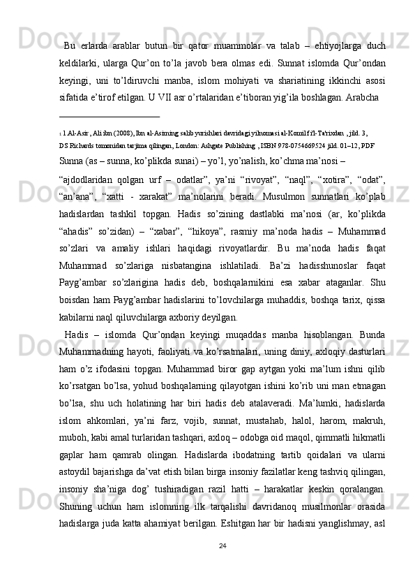 Bu   erlarda   arablar   butun   bir   qator   muammolar   va   talab   –   ehtiyojlarga   duch
keldilarki,   ularga   Qur’on   to’la   javob   bera   olmas   edi.   Sunnat   islomda   Qur’ondan
keyingi,   uni   to’ldiruvchi   manba,   islom   mohiyati   va   shariatining   ikkinchi   asosi
sifatida e’tirof etilgan. U VII asr o’rtalaridan e’tiboran yig’ila boshlagan. Arabcha 
 
1   1. Al - Asir, Ali ibn   (2008), Ibn al-Asirning salib yurishlari davridagi yilnomasi al-Komil fi'l-Ta'rixdan , jild. 3, 
DS Richards tomonidan tarjima qilingan, London:   Ashgate Publishing   ,   ISBN   978 - 0754669524   jild. 01–12, PDF  
Sunna (as – sunna, ko’plikda sunai) – yo’l, yo’nalish, ko’chma ma’nosi – 
“ajdodlaridan   qolgan   urf   –   odatlar”,   ya’ni   “rivoyat”,   “naql”,   “xotira”,   “odat”,
“an’ana”,   “xatti   -   xarakat”   ma’nolarini   beradi.   Musulmon   sunnatlari   ko’plab
hadislardan   tashkil   topgan.   Hadis   so’zining   dastlabki   ma’nosi   (ar,   ko’plikda
“ahadis”   so’zidan)   –   “xabar”,   “hikoya”,   rasmiy   ma’noda   hadis   –   Muhammad
so’zlari   va   amaliy   ishlari   haqidagi   rivoyatlardir.   Bu   ma’noda   hadis   faqat
Muhammad   so’zlariga   nisbatangina   ishlatiladi.   Ba’zi   hadisshunoslar   faqat
Payg’ambar   so’zlarigina   hadis   deb,   boshqalarnikini   esa   xabar   ataganlar.   Shu
boisdan   ham   Payg’ambar   hadislarini   to’lovchilarga   muhaddis,   boshqa   tarix,  qissa
kabilarni naql qiluvchilarga axboriy deyilgan.        
  Hadis   –   islomda   Qur’ondan   keyingi   muqaddas   manba   hisoblangan.   Bunda
Muhammadning  hayoti,  faoliyati   va  ko’rsatmalari,   uning  diniy,  axloqiy  dasturlari
ham   o’z   ifodasini   topgan.   Muhammad   biror   gap   aytgan   yoki   ma’lum   ishni   qilib
ko’rsatgan bo’lsa, yohud boshqalarning qilayotgan ishini  ko’rib uni  man etmagan
bo’lsa,   shu   uch   holatining   har   biri   hadis   deb   atalaveradi.   Ma’lumki,   hadislarda
islom   ahkomlari,   ya’ni   farz,   vojib,   sunnat,   mustahab,   halol,   harom,   makruh,
muboh, kabi amal turlaridan tashqari, axloq – odobga oid maqol, qimmatli hikmatli
gaplar   ham   qamrab   olingan.   Hadislarda   ibodatning   tartib   qoidalari   va   ularni
astoydil bajarishga da’vat etish bilan birga insoniy fazilatlar keng tashviq qilingan,
insoniy   sha’niga   dog’   tushiradigan   razil   hatti   –   harakatlar   keskin   qoralangan.
Shuning   uchun   ham   islomning   ilk   tarqalishi   davridanoq   musilmonlar   orasida
hadislarga juda katta ahamiyat berilgan. Eshitgan har bir hadisni yanglishmay, asl
24