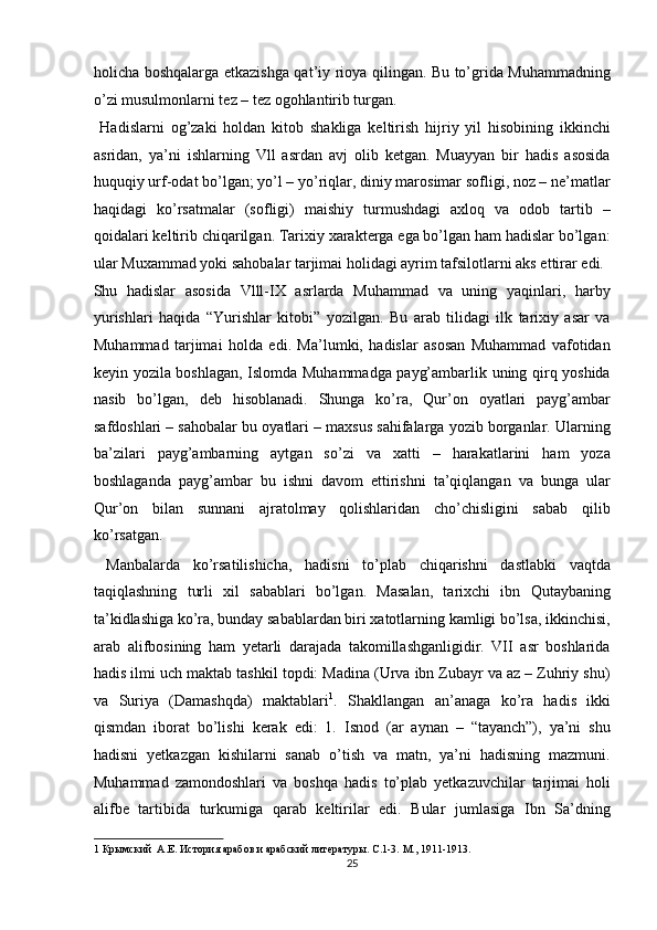 holicha boshqalarga etkazishga qat’iy rioya qilingan. Bu to’grida Muhammadning
o’zi musulmonlarni tez – tez ogohlantirib turgan.        
  Hadislarni   og’zaki   holdan   kitob   shakliga   keltirish   hijriy   yil   hisobining   ikkinchi
asridan,   ya’ni   ishlarning   Vll   asrdan   avj   olib   ketgan.   Muayyan   bir   hadis   asosida
huquqiy urf-odat bo’lgan; yo’l – yo’riqlar, diniy marosimar sofligi, noz – ne’matlar
haqidagi   ko’rsatmalar   (sofligi)   maishiy   turmushdagi   axloq   va   odob   tartib   –
qoidalari keltirib chiqarilgan. Tarixiy xarakterga ega bo’lgan ham hadislar bo’lgan:
ular Muxammad yoki sahobalar tarjimai holidagi ayrim tafsilotlarni aks ettirar edi. 
Shu   hadislar   asosida   Vlll-IX   asrlarda   Muhammad   va   uning   yaqinlari,   harby
yurishlari   haqida   “Yurishlar   kitobi”   yozilgan.   Bu   arab   tilidagi   ilk   tarixiy   asar   va
Muhammad   tarjimai   holda   edi.   Ma’lumki,   hadislar   asosan   Muhammad   vafotidan
keyin yozila boshlagan, Islomda Muhammadga payg’ambarlik uning qirq yoshida
nasib   bo’lgan,   deb   hisoblanadi.   Shunga   ko’ra,   Qur’on   oyatlari   payg’ambar
safdoshlari – sahobalar bu oyatlari – maxsus sahifalarga yozib borganlar. Ularning
ba’zilari   payg’ambarning   aytgan   so’zi   va   xatti   –   harakatlarini   ham   yoza
boshlaganda   payg’ambar   bu   ishni   davom   ettirishni   ta’qiqlangan   va   bunga   ular
Qur’on   bilan   sunnani   ajratolmay   qolishlaridan   cho’chisligini   sabab   qilib
ko’rsatgan.  
  Manbalarda   ko’rsatilishicha,   hadisni   to’plab   chiqarishni   dastlabki   vaqtda
taqiqlashning   turli   xil   sabablari   bo’lgan.   Masalan,   tarixchi   ibn   Qutaybaning
ta’kidlashiga ko’ra, bunday sabablardan biri xatotlarning kamligi bo’lsa, ikkinchisi,
arab   alifbosining   ham   yetarli   darajada   takomillashganligidir.   VII   asr   boshlarida
hadis ilmi uch maktab tashkil topdi: Madina (Urva ibn Zubayr va az – Zuhriy shu)
va   Suriya   (Damashqda)   maktablari 1
.   Shakllangan   an’anaga   ko’ra   hadis   ikki
qismdan   iborat   bo’lishi   kerak   edi:   1.   Isnod   (ar   aynan   –   “tayanch”),   ya’ni   shu
hadisni   yetkazgan   kishilarni   sanab   o’tish   va   matn,   ya’ni   hadisning   mazmuni.
Muhammad   zamondoshlari   va   boshqa   hadis   to’plab   yetkazuvchilar   tarjimai   holi
alifbe   tartibida   turkumiga   qarab   keltirilar   edi.   Bular   jumlasiga   Ibn   Sa’dning
1  Крымский  А.Е. История арабов и арабский литературы. С .1-3.  М ., 1911-1913.  
25  
  