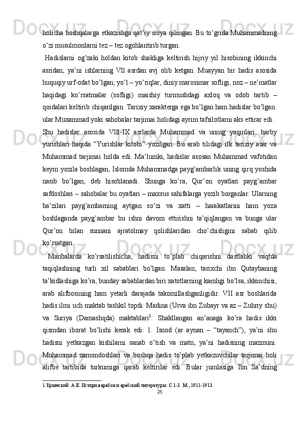 holicha boshqalarga etkazishga qat’iy rioya qilingan. Bu to’grida Muhammadning
o’zi musulmonlarni tez – tez ogohlantirib turgan.        
  Hadislarni   og’zaki   holdan   kitob   shakliga   keltirish   hijriy   yil   hisobining   ikkinchi
asridan,   ya’ni   ishlarning   Vll   asrdan   avj   olib   ketgan.   Muayyan   bir   hadis   asosida
huquqiy urf-odat bo’lgan; yo’l – yo’riqlar, diniy marosimar sofligi, noz – ne’matlar
haqidagi   ko’rsatmalar   (sofligi)   maishiy   turmushdagi   axloq   va   odob   tartib   –
qoidalari keltirib chiqarilgan. Tarixiy xarakterga ega bo’lgan ham hadislar bo’lgan:
ular Muxammad yoki sahobalar tarjimai holidagi ayrim tafsilotlarni aks ettirar edi. 
Shu   hadislar   asosida   Vlll-IX   asrlarda   Muhammad   va   uning   yaqinlari,   harby
yurishlari   haqida   “Yurishlar   kitobi”   yozilgan.   Bu   arab   tilidagi   ilk   tarixiy   asar   va
Muhammad   tarjimai   holda   edi.   Ma’lumki,   hadislar   asosan   Muhammad   vafotidan
keyin yozila boshlagan, Islomda Muhammadga payg’ambarlik uning qirq yoshida
nasib   bo’lgan,   deb   hisoblanadi.   Shunga   ko’ra,   Qur’on   oyatlari   payg’ambar
safdoshlari – sahobalar bu oyatlari – maxsus sahifalarga yozib borganlar. Ularning
ba’zilari   payg’ambarning   aytgan   so’zi   va   xatti   –   harakatlarini   ham   yoza
boshlaganda   payg’ambar   bu   ishni   davom   ettirishni   ta’qiqlangan   va   bunga   ular
Qur’on   bilan   sunnani   ajratolmay   qolishlaridan   cho’chisligini   sabab   qilib
ko’rsatgan.  
  Manbalarda   ko’rsatilishicha,   hadisni   to’plab   chiqarishni   dastlabki   vaqtda
taqiqlashning   turli   xil   sabablari   bo’lgan.   Masalan,   tarixchi   ibn   Qutaybaning
ta’kidlashiga ko’ra, bunday sabablardan biri xatotlarning kamligi bo’lsa, ikkinchisi,
arab   alifbosining   ham   yetarli   darajada   takomillashganligidir.   VII   asr   boshlarida
hadis ilmi uch maktab tashkil topdi: Madina (Urva ibn Zubayr va az – Zuhriy shu)
va   Suriya   (Damashqda)   maktablari 1
.   Shakllangan   an’anaga   ko’ra   hadis   ikki
qismdan   iborat   bo’lishi   kerak   edi:   1.   Isnod   (ar   aynan   –   “tayanch”),   ya’ni   shu
hadisni   yetkazgan   kishilarni   sanab   o’tish   va   matn,   ya’ni   hadisning   mazmuni.
Muhammad   zamondoshlari   va   boshqa   hadis   to’plab   yetkazuvchilar   tarjimai   holi
alifbe   tartibida   turkumiga   qarab   keltirilar   edi.   Bular   jumlasiga   Ibn   Sa’dning
1  Крымский  А.Е. История арабов и арабский литературы. С .1-3.  М ., 1911-1913.  
25