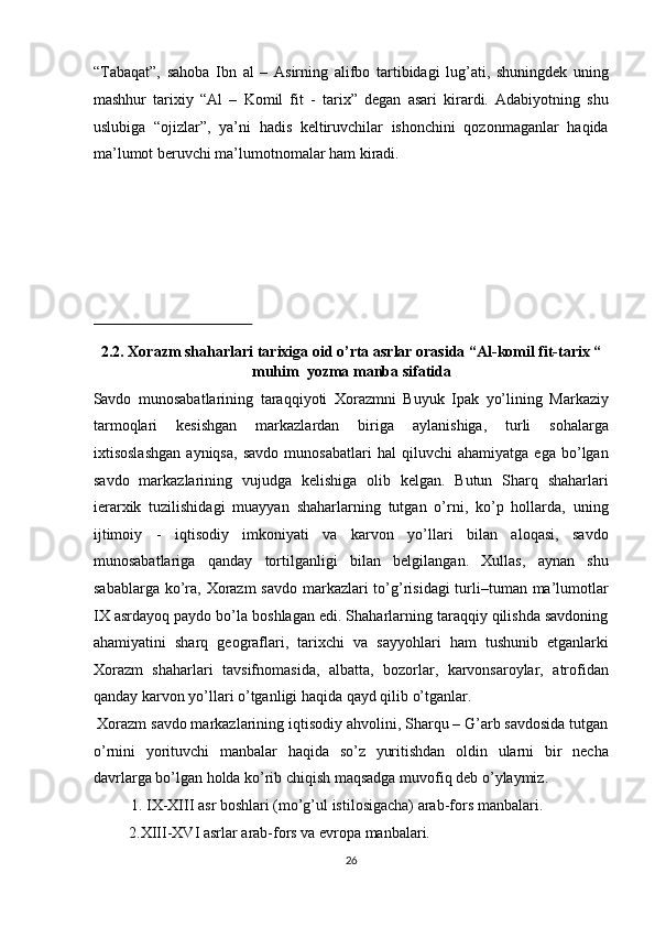 “Tabaqat”,   sahoba   Ibn   al   –   Asirning   alifbo   tartibidagi   lug’ati,   shuningdek   uning
mashhur   tarixiy   “Al   –   Komil   fit   -   tarix”   degan   asari   kirardi.   Adabiyotning   shu
uslubiga   “ojizlar”,   ya’ni   hadis   keltiruvchilar   ishonchini   qozonmaganlar   haqida
ma’lumot beruvchi ma’lumotnomalar ham kiradi. 
   
 
2.2. Xorazm shaharlari tarixiga oid o’rta asrlar orasida “Al-komil fit-tarix “
muhim  yozma manba sifatida 
Savdo   munosabatlarining   taraqqiyoti   Xorazmni   Buyuk   Ipak   yo’lining   Markaziy
tarmoqlari   kesishgan   markazlardan   biriga   aylanishiga,   turli   sohalarga
ixtisoslashgan   ayniqsa,   savdo   munosabatlari   hal   qiluvchi   ahamiyatga   ega   bo’lgan
savdo   markazlarining   vujudga   kelishiga   olib   kelgan.   Butun   Sharq   shaharlari
ierarxik   tuzilishidagi   muayyan   shaharlarning   tutgan   o’rni,   ko’p   hollarda,   uning
ijtimoiy   -   iqtisodiy   imkoniyati   va   karvon   yo’llari   bilan   aloqasi,   savdo
munosabatlariga   qanday   tortilganligi   bilan   belgilangan.   Xullas,   aynan   shu
sabablarga ko’ra, Xorazm  savdo markazlari to’g’risidagi  turli–tuman ma’lumotlar
IX asrdayoq paydo bo’la boshlagan edi. Shaharlarning taraqqiy qilishda savdoning
ahamiyatini   sharq   geograflari,   tarixchi   va   sayyohlari   ham   tushunib   etganlarki
Xorazm   shaharlari   tavsifnomasida,   albatta,   bozorlar,   karvonsaroylar,   atrofidan
qanday karvon yo’llari o’tganligi haqida qayd qilib o’tganlar.       
 Xorazm savdo markazlarining iqtisodiy ahvolini, Sharqu – G’arb savdosida tutgan
o’rnini   yorituvchi   manbalar   haqida   so’z   yuritishdan   oldin   ularni   bir   necha
davrlarga bo’lgan holda ko’rib chiqish maqsadga muvofiq deb o’ylaymiz.  
  1. IX-XIII asr boshlari (mo’g’ul istilosigacha) arab-fors manbalari. 
  2.XIII-XVI asrlar arab-fors va evropa manbalari.      
26  
  