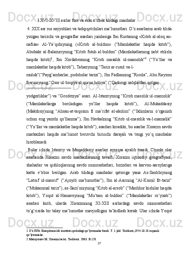   3.XVI-XVIII asrlar fors va eski o’zbek tilidagi manbalar.     
 4. XIX asr rus sayyohlari va tadqiqotchilari ma’lumotlari. O’z asarlarini arab tilida
yozgan tarixchi va geograflar asarlari jumlasiga Ibn Rustaning «Kitob al-aloq an-
nafisa»   Al-Ya’qubiyning   («Kitob   al-buldon»   (“Mamlakatlar   haqida   kitob”),
Abubakr   al-Balazuriyning   “Kitob  futuh  al-buldon”  (Mamlakatlarning  zabt  etilishi
haqida   kitob) 1
,   Ibn   Xordabexning   “Kitob   masalik   ul-mamolik” 2
  (“Yo’llar   va
mamlakatlar haqida kitob”), Tabariyning “Tarix ar-rusul va-l-
muluk”(“Payg’ambarlar, podsholar tarixi”), Ibn Fadlanning ”Risola”, Abu Rayxon
Beruniyning “Osor ul-boqiya al-qurun holiya” (“Qadimgi xalqlardan qolgan 
 
yodgorliklar”) va “Geodeziya” asari. Al-Istaxriyning “Kitob masolik ul-mamolik”
(“Mamlakatlarga   boriladigan   yo’llar   haqida   kitob”),   Al-Mukaddasiy
(Makdisiy)ning   “Ahsan-at-taqosim   fi   ma’rifat   al-akolim”   (“Iklimlarni   o’rganish
uchun   eng   yaxshi   qo’llanma”),   Ibn   Havkalning   “Kitob   ul-masolik   va-l-mamalik”
(“Yo’llar va mamlakatlar haqida kitob”), asarlari kiradiki, bu asarlar Xorazm savdo
markazlari   haqida   ma’lumot   beruvchi   birinchi   darajali   va   tengi   yo’q   manbalar
hisoblanadi.            
  Bular   ichida   Istaxriy   va   Muqaddasiy   asarlari   ayniqsa   ajralib   turadi.   Chunki   ular
asarlarida   Xorazm   savdo   markazlarining   tavsifi,   Xorazm   iqtisodiy   geografiyasi,
shaharlar   va   qishloqlarning   savdo   munosabatlari,   bozorlari   va   karvon-saroylariga
katta   e’tibor   berilgan.   Arab   tilidagi   manbalar   qatoriga   yana   As-Saolibiyning
“Latoif   ul-maorif”   (“Ajoyib   ma’lumotlar”),   Ibn   al-Asirning   “Al-Komil   fit-tarix”
(“Mukammal tarix”), as-Sam’oniyning “Kitob al-arsob” (“Mashhur kishilar haqida
kitob”),   Yoqut   al-Hamaviyning   “Mu’tam   al-buldon”   (“Mamlakatlar   ro’yxati”)
asarlari   kirib,   ularda   Xorazmning   XI-XIII   asrlardagi   savdo   munosabatlari
to’g’risida bir talay ma’lumotlar mavjudligini ta’kidlash kerak. Ular ichida Yoqut
1  O’z RFA Sharqshunoslik inistituti qoshidagi qo’lyozmalar fondi. T. 1-jild. Toshkent,1954.10-18 raqamli 
qo’lyozmalar. 
2  Matniyozov M. Xorazm tarixi. Toshkent. 2003. B.128.  
27  
  