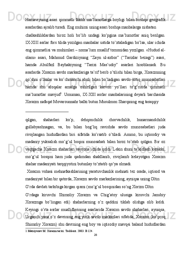 Hamaviyning asari  qimmatli faktik ma’lumotlarga boyligi  bilan boshqa geografik
asarlardan ajralib turadi. Eng muhimi uning asari boshqa manbalarga nisbatan 
chalkashliklardan   biroz   holi   bo’lib   undagi   ko’pgina   ma’lumotlar   aniq   berilgan.
IX-XIII asrlar fors tilida yozilgan manbalar ustida to’xtaladigan bo’lsa, ular ichida
eng qimmatlisi va muhimlari – noma’lum muallif tomonidan yozilgan. «Hudud al-
olam»   asari,   Mahmud   Gardiziyning   “Zayn   ul-axbor”   (“Tarixlar   bezagi”)   asari,
hamda   Abulfazl   Bayhakiyning   “Tarixi   Mas’udiy”   asarlari   hisoblanadi.   Bu
asarlarda Xorazm savdo markazlariga ta’rif berib o’tilishi bilan birga, Xorazmning
qo’shni o’lkalar va ko’chmanchi aholi bilan bo’ladigan savdo-sotiq munosabatlari
hamda   shu   aloqalar   amalga   oshirilgan   karvon   yo’llari   to’g’risida   qimmatli
ma’lumotlar   mavjud 1
.   Umuman,   IX-XIII   asrlar   manbalarining   deyarli   barchasida
Xorazm nafaqat Movarounnahr balki butun Musulmon Sharqining eng taraqqiy 
 
qilgan,   shaharlari   ko’p,   dehqonchilik   chorvachilik,   hunarmandchilik
gullabyashnagan,   va,   bu   bilan   bog’liq   ravishda   savdo   munosabatlari   juda
rivojlangan   hududlardan   biri   sifatida   ko’rsatib   o’tiladi.   Ammo,   bu   iqtisodiy   va
madaniy   yuksalish   mo’g’ul   boqini   munosabati   bilan   biroz   to’xtab   qolgan.   Bir   oz
vaqtgacha Xorazm shaharlari vayrona ichida qoldi. Lekin shuni ta’kidlash kerakki,
mo’g’ul   bosqini   ham   juda   qadimdan   shakllanib,   rivojlanib   kelayotgan   Xorazm
shahar madaniyati tarqqiyotini butunlay to’xtatib qo’ya olmadi.    
  Xorazm   vohasi   mehnatkashlarining   yaratuvchanlik   mehnati   tez   orada,   iqtisod   va
madaniyat bilan bir qatorda, Xorazm savdo markazlarining, ayniqsa uning Oltin 
O’rda davlati tarkibiga kirgan qismi (mo’g’ul bosqinidan so’ng Xorzm Oltin 
O’rdaga   kiruvchi   Shimoliy   Xorazm   va   Chig’atoy   ulusiga   kiruvchi   Janubiy
Xorazmga   bo’lingan   edi)   shaharlarning   o’z   qaddini   tiklab   olishga   olib   keldi.
Keyingi   o’rta   asrlar   mualliflarining   asarlarida   Xorazm   savdo   shaharlari,   ayniqsa,
Urganch yana o’z davrining eng yirik savdo markazlari sifatida, Xorazm (ko’proq
Shimoliy Xorazm) shu davrning eng boy va iqtisodiy mavqei baland hududlardan
1  Matniyozov M. Xorazm tarixi. Toshkent. 2003. B.124.  
28  
  