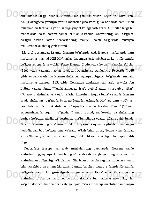 biri   sifatida   tilga   olinadi.   Ammo,   mo’g’ul   istilosidan   keyin   to   Xiva   xoni
Abulg’oziygacha   yozilgan   yozma   manbalar   juda   kamligi   va   borlarida   ham   ushbu
muammo bir taraflama yoritilganligi yaqqol ko’zga tashlanadi. Shu bilan birga bu
manbalarda   ba’zi   qarama-qarshi   olimlar   o’rtasida   Xorazmning   XV   asrgacha
bo’lgan   davrda   savdo   shaharlarining   mavqei,   holati   to’g’risida   muayyan
ma’lumotlar olishni qiyinlashtiradi.           
  Mo’g’ul   bosqinidan   keyingi   Xorazm   to’g’risida   endi   Evropa   manbalarida   ham
ma’lumotlar   mavjud   XIII-XIV   asrlar   davomida   turli   sabablarga   ko’ra   Xorazmda
bo’lgan   evropalik   sayyohlar   Plano   Karpini   (1246   yilda   kelgan),   aka-uka   Pololar
(1260   yilda   kelgan),   italyan   savdogari   Franchesko   Balduchchi   Pegoletti   (1340
yilda kelgan) asarlarida Xorazm shaharlari, ayniqsa, Urganch to’g’risida qimmatli
ma’lumotlar   mavjud.   1333-yilda   Xorazmga   markazlashgan   arab   sayyohi   Ibn
Battuta   kelgan.   Uning   “Tuhfat   an-nuzzar   fi   g’aroyib   al-amsar   va   ajoyib   al-afsar”
(“G’aroyib   shaharlar   va   ajoyib   safarlar   tomoshasi   haqida   tuhfa”)   asarida   Xorazm
savdo   shaharlari   to’g’risida   ba’zi   ma’lumotlar   uchraydi.   XIV   asr   oxiri   –   XV   asr
tarixchilari ichida Ibn Arabshohning “Ajoyib al-maqdur fi axbori Temur” (“Temur
sarguzashtlarida   taqdir   mo’’jizalari”)   asari   iqtisod,   savdo-sotiq   va   shaharning
boshqa   ko’pgina   jihatlarini   yorituvchi   ma’lumotlarga   egaligi   bilan   ajralib   turadi.
Muallif   Xorazmning   XIV   asrning   ikkinchi   yarmida  iqtisodiy   jihatdan  rivojlangan
hududlardan   biri   bo’lganligini   ko’rsatib   o’tish   bilan   birga,   Temur   yurishlaridan
so’ng Shimoliy Xorazm iqtisodiyotining tushkunlikka tushganligini ham qayd qilib
o’tgan.           
  Yuqoridagi   Evropa   va   arab   manbalarining   barchasida   Xorazm   savdo
shaharlarining,   ayniqsa   Urganchning   o’sha   davrda   rivojlangan   eng   yirik   va   boy
shaharlardan bo’lganligi ta’kidlangan. Shu bilan birga ulardagi ma’lumotlar shunisi
bilan xarakterli va qimmatliki mualliflarning barchasi  ham  o’z davrida Xorazmda
bo’lganlar   va   o’z   ko’rgan–bilganlarini   yozganlar.   XIII-XV   asrlar   Xorazm   savdo
shaharlari   to’g’risida   ma’lumot   beruvchi   ikkinchi   tur   manbalar   mavjudki,   ular
ko’proq ikkinchi bir odamdan eshitgan yoki o’rta asr boshqa manbalaridan olingan
29
