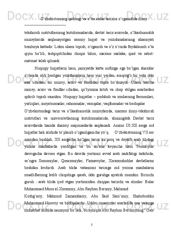 O’zbekistonning qadimgi va o’rta asrlar tarixini o’rganishda ilmiy 
 
tekshirish institutlarining kutubxonalarida, davlat tarix arxivida, o’lkashunoslik
muzeylarida   saqlanayotgan   rasmiy   hujjat   va   yozishmalarning   ahamiyati
benihoya kattadir. Lekin ularni topish, o’rganish va o’z o’rnida foydalanish o’ta
qiyin   bo’lib,   tadqiqotchidan   chuqur   bilim,   maxsus   malaka,   qunt   va   sabot-
matonat talab qilinadi. 
Huquqiy   hujjatlarni   ham,   jamiyatda   katta   nufuzga   ega   bo’lgan   shaxslar
o’rtasida   olib   borilgan   yozishmalarni   ham   yuir   yerdan,   aniqrog’i   bir   yoki   ikki
asar   ichidan,   bir   muzey,   arxiv   va   fondidan   topib   bo’dmaydi.   Ularni   barcha
muzey,   arxiv   va   fondlar   ichidan,   qo’lyozma   kitob   va   chop   etilgan   asarlardan
qidirib topish mumkin. Huquqiy hujjatlar – podshoh va xonlarning farmonlari,
yorliqlari, inoyatnomalar, rahnomalar, vasiqalar, vaqfnomalar va boshqalar 
O’zbekistondagi   tarix   va   o’lkashunoslik   muzeylarida,   maxsus   ilmiy-tekshirish
institutlari   va   universitetlarning   kutubxonalarida,   shuningdek   Davlat   tarix
arxivdarida   hamda   shaxsiy   majmuadarda   saqdanadi.   Ammo   IX-XII   asrga   oid
hujjatlar hali alohida to’planib o’rganilganicha yo’q.     O’zbekistonning VII asr
oxiridan   boshlab,   XII   asrgacha   bo’lgan   tarixi   ko’proq   va   deyarli   arab   tilidagi
yozma   manbalarda   yoritilgan   va   bu   an’ana   keyincha   ham   Temuriylar
davrigacha   davom   etgan.   Bu   davrda   yurtimiz   avval   arab   xadifaligi   tarkibida,
so’ngra   Somoniylar,   Qoraxoniylar,   Ғ aznaviylar,   Xorazmshohlar   davlatlarini
boshdan   kechirdi.   Arab   tilida   vatanimiz   tarixiga   oid   yozma   manbalarni
mualliflarning   kelib   chiqishiga   qarab,   ikki   guruhga   ajratish   mumkin.   Birinchi
guruh   -   arab   tilida   ijod   etgan   yurtimizdan   chiqqan   tarixchi   va   olimlar.   Bular
Muhammad Muso al-Xorazmiy, Abu Rayhon Beruniy, Mahmud 
Koshg’ariy,   Mahmud   Zamaxshariy,   Abu   Said   Sam’oniy,   Shahobuddin
Muhammad Nisoviy va boshqalardir. Ushbu muarrixlar asarlarida ona vatanga
muhabbat alohida namoyon bo’ladi, bu ayniqsa Abu Rayhon Beruniyning “Osor
3