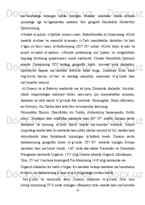 ma’lumotlarga   tayangan   holda   yozilgan.   Bunday   manbalar   ichida   alohida
qimmatga   ega   bo’lganlaridan   mashhur   fors   geografi   Hamdulloh   Mustavfiyi
Qazviniyning 
«Nuzhat-ul-qulub» («Qalblar oromi») asari, Shahobbinddin al-Umariyning «Kitob
masalik   al-absar   va   mamolik   al-amsar»   («Turli   mamlakatlar   davlatlari   bo’ylab
o’tgan   yo’llar»)   asari,   al-Bakuviyning   (XIV-XV   asrlar)   «Kitob   talxis   al-asar   va
ajoyib   al-malik   al-qahhor»   («Buyuk   podshoning   mo’’jizalari   va   yodgorliklari
haqidagi   kitobning   qisqartmasi»)   nomli   asarlaridir.   Chunki   Hamdulloh   Qazviniy
asarida   Xorazmning   XIV   asrdagi   geografik   holati,   xususan   yirik   shaharlari,
iqtisodiyoti   haqida   ma’lumotlar   keltirish   bilan   birga,   Xorazmni   Eron   bilan
bog’lovchi   karvon   yo’llari   va   ulardagi   manzillar,   masovalar   to’g’risida   ham
ma’lumotlar mavjud.          
  Al-Umariy   va   al-Bakuviy   asarlarida   esa   ko’proq   Xorazmda   shaharlar,   bozorlar,
ishlab   chiqariladigan   mahsulot   turlari,   narx-navo,   pul   munosabatlari   umuman,
shaharlar   xo’jalik   hayoti   to’g’risida   fikr   yuritiladi.   Shuningdek,   Shayx   alBirzaliy,
an-Nuviyriy, Ibn Xaldun kabi arab-fors va temuriylar davrining 
Nizomiddin   Shomiy,   Sharofiddin   Ali   Yazdiy,   Abdurazzoq   Samarqandiy,   Hofizi
Abro’,   Xondamir   kabi   mualliflar   asarlarida   ham   XIV-XV   asarlar   Xorazm   savdo
shaharlari   va   ularning   xo’jalik   hayoti   haqida   ma’lumotlar   uchraydi.   Ammo
yuqoridagi asarlar kabi bu asarlarda ham jiddiy xatolar mavjud bo’lib, ulardan ham
ehtiyotkorlik   bilan   foydalanish   lozimligini   ta’kidlash   kerak.   Xorazm   savdo
shaharlarining   geografik   holati   to’g’risida   XIV-XV   asrlarda   tuzilgan   Evropa
xaritalari   ham   ma’lumot   beradi.   1367   yilda   aka-ukalar   Frantsisko   va   Domeniko
Pitsiganilar xaritasida Urganch, 1375 yilgi Katalon atlasida Urganch, Mizdahqon, 
Xiva, XV asr Venetsiya kosmografi Fra-Mauroning 1459 yilgi xaritasida esa 
Urganch shaharlari ko’rsatib o’tilgan. Bu xaritalar boshqa manbalar ma’lumotlarini
to’ldirib, bu shaharlarning o’rnini to’g’ri belgilashga yordam beradi.  
  Mo’g’ullar   va   temuriylar   davri   Xorazm   shaharlari   to’g’risida   Xiva   xoni
Abulg’ozixonning XVII asrda yozilgan «Shajarayi turk» asarida ham ma’lumotlar
30  
  