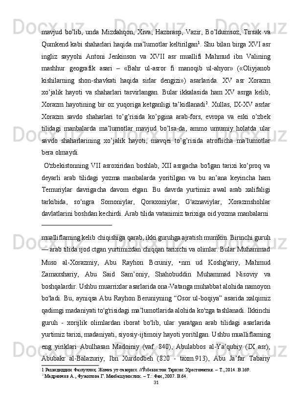 mavjud   bo’lib,   unda   Mizdahqon,   Xiva,   Hazorasp,   Vazir,   Bo’ldumsoz,   Tirsak   va
Qumkend kabi shaharlari haqida ma’lumotlar keltirilgan 1
. Shu bilan birga XVI asr
ingliz   sayyohi   Antoni   Jenkinson   va   XVII   asr   muallifi   Mahmud   ibn   Valining
mashhur   geografik   asari   –   «Bahr   ul-asror   fi   manoqib   ul-ahyor»   («Oliyjanob
kishilarning   shon-shavkati   haqida   sirlar   dengizi»)   asarlarida.   XV   asr   Xorazm
xo’jalik   hayoti   va   shaharlari   tasvirlangan.   Bular   ikkalasida   ham   XV   asrga   kelib,
Xorazm  hayotining bir  oz yuqoriga ketganligi  ta’kidlanadi 2
. Xullas, IX-XV asrlar
Xorazm   savdo   shaharlari   to’g’risida   ko’pgina   arab-fors,   evropa   va   eski   o’zbek
tilidagi   manbalarda   ma’lumotlar   mavjud   bo’lsa-da,   ammo   umumiy   holatda   ular
savdo   shaharlarining   xo’jalik   hayoti,   mavqei   to’g’risida   atroflicha   ma’lumotlar
bera olmaydi.           
  O'zbekistonning   VII   asroxiridan   boshlab,   XII   asrgacha   bo'lgan   tarixi   ko‘proq   va
deyarli   arab   tilidagi   yozma   manbalarda   yoritilgan   va   bu   an’ana   keyincha   ham
Temuriylar   davrigacha   davom   etgan.   Bu   davrda   yurtimiz   awal   arab   xalifaligi
tarkibida,   so‘ngra   Somoniylar,   Qoraxoniylar,   G'aznaviylar,   Xorazmshohlar
davlatlarini boshdan kechirdi. Arab tilida vatanimiz tarixiga oid yozma manbalarni 
 
mualliflaming kelib chiqishiga qarab, ikki guruhga ajratish mumkin. Birinchi guruh
— arab tilida ijod ctgan yurtimizdan chiqqan tarixchi va olimlar. Bular Muhammad
Muso   al-Xorazmiy,   Abu   Rayhon   Bcruniy,   •nm   ud   Koshg'ariy,   Mahmud
Zamaxshariy,   Abu   Said   Sam’oniy,   Shahobuddin   Muhammad   Nisoviy   va
boshqalardir. Ushbu muarrixlar asarlarida ona-Vatanga muhabbat alohida namoyon
bo'ladi.  Bu,  ayniqsa  Abu  Rayhon   Beruniyning  “Osor  ul-boqiya”  asarida  xalqimiz
qadimgi madaniyati to'g'risidagi ma’lumotlarida alohida ko'zga tashlanadi. Ikkinchi
guruh   -   xorijlik   olimlardan   iborat   bo'lib,   ular   yaratgan   arab   tilidagi   asarlarida
yurtimiz tarixi, madaniyati, siyosiy-ijtimoiy hayoti yoritilgan. Ushbu mualliflaming
eng   yiriklari   Abulhasan   Madoiniy   (vaf.   840),   Abulabbos   al-Ya’qubiy   (IX   asr),
Abubakr   al-Balazuriy,   Ibn   Xurdodbeh   (820   -   taxm.913),   Abu   Ja’far   Tabariy
1   Рашидиддин   Фазлуллоҳ .  Жомеъ   ут - таворих . // Ўзбекистон   Тарихи :  Хрестоматия . –  Т ., 2014. B.169. 
2
 Ma драимов  A.,  Фузаилова   Г . Ma нбашунослик . – T.:  Фан , 2007. B.64.  
31