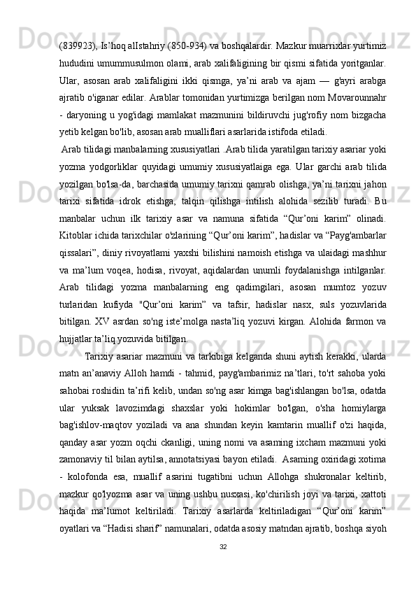 (839923), Is’hoq alIstahriy (850-934) va boshqalardir. Mazkur muarrixlar yurtimiz
hududini umummusulmon olami, arab xalifaligining bir qismi sifatida yoritganlar.
Ular,   asosan   arab   xalifaligini   ikki   qismga,   ya’ni   arab   va   ajam   —   g'ayri   arabga
ajratib o'iganar edilar. Arablar tomonidan yurtimizga berilgan nom Movarounnahr
-   daryoning   u   yog'idagi   mamlakat   mazmunini   bildiruvchi   jug'rofiy   nom   bizgacha
yetib kelgan bo'lib, asosan arab mualliflari asarlarida istifoda etiladi.   
 Arab tilidagi manbalarning xususiyatlari .Arab tilida yaratilgan tarixiy asariar yoki
yozma   yodgorliklar   quyidagi   umumiy   xususiyatlaiga   ega.   Ular   garchi   arab   tilida
yozilgan bo'lsa-da, barchasida umumiy tarixni qamrab olishga, ya’ni tarixni jahon
tarixi   sifatida   idrok   etishga,   talqin   qilishga   intilish   alohida   sezilib   turadi.   Bu
manbalar   uchun   ilk   tarixiy   asar   va   namuna   sifatida   “Qur’oni   karim”   olinadi.
Kitoblar ichida tarixchilar o'zlarining “Qur’oni karim”, hadislar va “Payg'ambarlar
qissalari”, diniy rivoyatlami yaxshi  bilishini  namoish etishga va ulaidagi mashhur
va   ma’lum   voqea,   hodisa,   rivoyat,   aqidalardan   unumli   foydalanishga   intilganlar.
Arab   tilidagi   yozma   manbalarning   eng   qadimgilari,   asosan   mumtoz   yozuv
turlaridan   kufiyda   ''Qur’oni   karim”   va   tafsir,   hadislar   nasx,   suls   yozuvlarida
bitilgan.   XV   asrdan   so'ng   iste’molga   nasta’liq   yozuvi   kirgan.   Alohida   farmon   va
hujjatlar ta’liq yozuvida bitilgan.            
  Tarixiy asariar  mazmuni  va tarkibiga kelganda shuni  aytish kerakki, ularda
matn   an’anaviy   Alloh   hamdi   -   tahmid,   payg'ambarimiz   na’tlari,   to'rt   sahoba   yoki
sahobai roshidin ta’rifi kelib, undan so'ng asar kimga bag'ishlangan bo'lsa, odatda
ular   yuksak   lavozimdagi   shaxslar   yoki   hokimlar   bo'lgan,   o'sha   homiylarga
bag'ishlov-maqtov   yoziladi   va   ana   shundan   keyin   kamtarin   muallif   o'zi   haqida,
qanday   asar   yozm   oqchi   ckanligi,  uning   nomi   va   asaming   ixcham   mazmuni   yoki
zamonaviy til bilan aytilsa, annotatsiyasi bayon etiladi.  Asaming oxiridagi xotima
-   kolofonda   esa,   muallif   asarini   tugatibni   uchun   Allohga   shukronalar   keltirib,
mazkur   qo'lyozma   asar   va   uning  ushbu   nusxasi,   ko'chirilish   joyi   va  tarixi,  xattoti
haqida   ma’lumot   keltiriladi.   Tarixiy   asarlarda   keltiriladigan   “Qur’oni   karim”
oyatlari va “Hadisi sharif” namunalari, odatda asosiy matndan ajratib, boshqa siyoh
32  
  