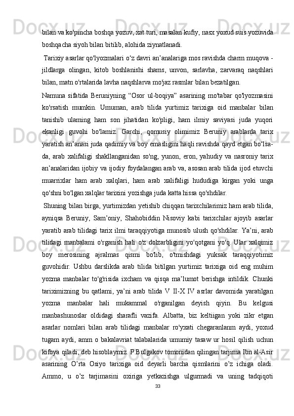 bilan va ko'pincha boshqa yozuv, xat turi, masalan kufiy, nasx yoxud suis yozuvida
boshqacha siyoh bilan bitilib, alohida ziynatlanadi.      
 Tarixiy asarlar qo'lyozmalari o‘z davri an’analariga mos ravishda charm muqova -
jildlarga   olingan,   kitob   boshlanishi   shams,   unvon,   sarlavha,   zarvaraq   naqshlari
bilan, matn o'rtalarida lavha naqshlarva mo'jaz rasmlar bilan bezatilgan. 
Namuna   sifatida   Beruniyning   “Osor   ul-boqiya”   asarining   mo'tabar   qo'lyozmasini
ko'rsatish   mumkin.   Umuman,   arab   tilida   yurtimiz   tarixiga   oid   manbalar   bilan
tanishib   ulaming   ham   son   jihatidan   ko'pligi,   ham   ilmiy   saviyasi   juda   yuqori
ekanligi   guvohi   bo'lamiz.   Garchi,   qomusiy   olimimiz   Beruniy   arablarda   tarix
yaratish an’anasi juda qadimiy va boy emasligini haqli ravishda qayd etgan bo‘lsa-
da,   arab   xalifaligi   shakllanganidan   so'ng,   yunon,   eron,   yahudiy   va   nasroniy   tarix
an’analaridan ijobiy va ijodiy foydalangan arab va, asosan arab tilida ijod etuvchi
muarrixlar   ham   arab   xalqlari,   ham   arab   xalifaligi   hududiga   kirgan   yoki   unga
qo'shni bo'lgan xalqlar tarixini yozishga juda katta hissa qo'shdilar.  
  
  Shuning bilan birga, yurtimizdan yetishib chiqqan tarixchilarimiz ham arab tilida,
ayniqsa   Beruniy,   Sam’oniy,   Shahobiddin   Nisoviy   kabi   tarixchilar   ajoyib   asarlar
yaratib arab tilidagi tarix ilmi taraqqiyotiga munosib ulush qo'shdilar. Ya’ni, arab
tilidagi   manbalami   o'rganish   hali   o'z   dolzarbligini   yo'qotgani   yo'q.   Ular   xalqimiz
boy   merosining   ajralmas   qismi   bo'lib,   o'tmishdagi   yuksak   taraqqiyotimiz
guvohidir.   Ushbu   darslikda   arab   tilida   bitilgan   yurtimiz   tarixiga   oid   eng   muhim
yozma   manbalar   to'g'risida   ixcham   va   qisqa   ma’lumot   berishga   intildik.   Chunki
tariximizning   bu   qatlami,   ya’ni   arab   tilida   V   II-X   IV   asrlar   davomida   yaratilgan
yozma   manbalar   hali   mukammal   o'rganilgan   deyish   qiyin.   Bu   kelgusi
manbashunoslar   oldidagi   sharafli   vazifa.   Albatta,   biz   keltiigan   yoki   zikr   etgan
asarlar   nomlari   bilan   arab   tilidagi   manbalar   ro'yxati   chegaranlanm   aydi,   yoxud
tugam   aydi,   amm   o   bakalavriat   talabalarida   umumiy   tasaw   ur   hosil   qilish   uchun
kifoya qiladi, deb hisoblaymiz. P.Bulgakov tomonidan qilingan tarjima Ibn al-Asir
asarining   O’rta   Osiyo   tarixiga   oid   deyarli   barcha   qismlarini   o’z   ichiga   oladi.
Ammo,   u   o’z   tarjimasini   oxiriga   yetkazishga   ulgurmadi   va   uning   tadqiqoti
33