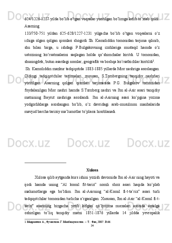 624/1226-1227 yilda bo’lib o’tgan voqealar yoritilgan bo’limga kelib to’xtab qoldi.
Asarning 
133/750-751   yildan   625-628/1227-1231   yilgacha   bo’lib   o’tgan   voqealarni   o’z
ichiga   olgan   qolgan   qismlari   shogirdi   Sh.   Kamoliddin   tomonidan   tarjima   qilinib,
shu   bilan   birga,   u   ishdagi   P.Bulgakovning   izohlariga   mustaqil   hamda   o’z
ustozining   ko’rsatmalarini   saqlagan   holda   qo’shimchalar   kiritdi.   U   tomonidan,
shuningdek ,  butun asardagi nomlar, geografik va boshqa ko’rsatkichlar kiritildi 1
.  
 Sh. Kamoliddin mazkur tadqiqotida 1883-1885 yillarda Misr nashriga asoslangan.
Oldingi   tadqiqotchilar   tarjimalari,   xususan,   S.Tornbergning   tanqidiy   nashrlari
yoritilgan.   Asarning   qolgan   qismlari   tarjimasida   P.G.   Bulgakov   tomonidan
foydalanilgan   Misr   nashri   hamda   S.Tornberg   nashri   va   Ibn   al-Asir   asari   tanqidiy
matnining   Bayrut   nashriga   asoslandi.   Ibn   al-Asirning   asari   ko’pgina   yozma
yodgorliklarga   asoslangan   bo’lib,   o’z   davridagi   arab-musulmon   manbalarida
mavjud barcha tarixiy ma’lumotlar to’plami hisoblanadi. 
 
 
 
 
 
 
Xulosa 
Xulosa qilib aytganda kurs ishini yozish davomida Ibn al-Asir ning hayoti va
ijodi   hamda   uning   “Al   komil   fit-tarix”   nomli   shox   asari   haqida   ko’plab
malumotlarga   ega   bo’ldim.   Ibn   al-Asirning   “al-Komil   fi-t-ta’rix”   asari   turli
tadqiqotchilar tomonidan turlicha o’rganilgan. Xususan, Ibn al-Asir “al-Komil fi-t-
tarix”   asarining   bizgacha   yetib   kelgan   qo’lyozma   nusxalari   asosida   amalga
oshirilgan   to’liq   tanqidiy   matni   1851-1876   yillarda   14   jildda   yevropalik
1  Ma драимов  A.,  Фузаилова   Г . Ma нбашунослик . – T.:  Фан , 2007.  B.66.  
34