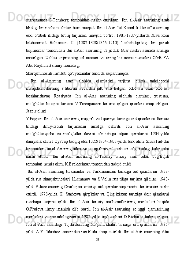 sharqshunos   S.Tornberg   tomonidan   nashr   ettirilgan .   Ibn   al-Asir   asarining   arab
tilidagi bir necha nashrlari ham mavjud. Ibn al-Asir “al-Komil fi-t-tarix” asarining
eski   o’zbek   ilidagi   to’liq   tarjimasi   mavjud   bo’lib,   1901-1907-yillarda   Xiva   xoni
Muhammad   Rahimxon   II   (1282-1328/1865-1910)   boshchiligidagi   bir   guruh
tarjimonlar   tomonidan   Ibn   alAsir   asarining   12   jildlik   Misr   nashri   asosida   amalga
oshirilgan.   Ushbu   tarjimaning   asl   nusxasi   va   uning   bir   necha   nusxalari   O’zR   FA
Abu Rayhon Beruniy nomidagi 
Sharqshunoslik Instituti qo’lyozmalar fondida saqlanmoqda.     
  Ibn   al-Asirning   asari   alohida   qismlarini   tarjima   qilish   tadqiqotchi
sharqshunoslarning   e’tiborini   avvaldan   jalb   etib   kelgan.   XIX   asr   oxiri   XX   asr
boshlaridayoq   Rossiyada   Ibn   al-Asir   asarining   alohida   qismlari,   xususan,
mo’g’ullar   bosqini   tarixini   V.Tizengauzen   tarjima   qilgan   qismlari   chop   etilgan.
Jazoir olimi 
Y.Fagnan Ibn al-Asir asarining mag’rib va Ispaniya tarixiga oid qismlarini fransuz
tilidagi   ilmiy-izohli   tarjimasini   amalga   oshirdi.   Ibn   al-Asir   asarining
mo’g’ullargacha   va   mo’g’ullar   davrni   o’z   ichiga   olgan   qismlarini   1904-yilda
daniyalik olim I.Oystrap tadqiq etdi.1322/1904-1905-yilda turk olimi Sharaf ad-din
tomonidan Ibn al-Asirning oilasi va uning ilmiy izlanishlari to’g’risidagi   tadqiqotni
nashr   ettirdi .   Ibn   al-Asir   asarining   at-Tabariy   tarixiy   asari   bilan   bog’liqlik
tomonlari nemis olimi K.Brokkelman tomonidan tadqid etildi.    
  Ibn   al-Asir   asarining   turkmanlar   va   Turkmaniston   tarixiga   oid   qismlarini   1939-
yilda   rus   sharqshunoslari   I.Lemanov   va   S.Volin   rus   tiliga   tarjima   qildilar.   1940-
yilda P.Juze asarning Ozarbajon tarixiga oid qismlarining ruscha tarjimasini nashr
ettirdi.   1973-yilda   K.   Starkova   qirg’izlar   va   Qirg’iziston   tarixiga   doir   qismlarni
ruschaga   tarjima   qildi.   Ibn   al-Asir   tarixiy   ma’lumotlarining   manbalari   haqida
O.Frolova   ilmiy   izlanish   olib   bordi.   Ibn   al-Asir   asarining   so’nggi   qismlarining
manbalari   va   metodologiyasini   1982-yilda   ingliz   olimi   D.Richards   tadqiq   qilgan.
Ibn   al-Asir   asaridagi   Tojikistonning   Xo’jand   shahri   tarixiga   oid   qismlarini   1986-
yilda   A.Yo’ldashev   tomonidan   rus   tilida   chop   ettirildi.   Ibn   al-Asir   asarining   Abu
35  
  