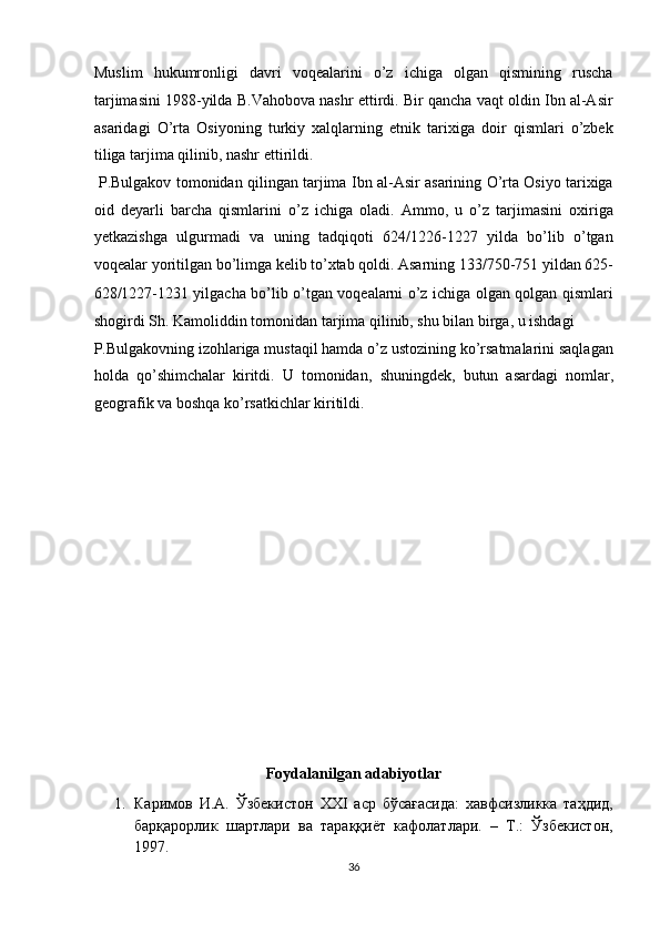 Muslim   hukumronligi   davri   voqealarini   o’z   ichiga   olgan   qismining   ruscha
tarjimasini 1988-yilda B.Vahobova nashr ettirdi. Bir qancha vaqt oldin Ibn al-Asir
asaridagi   O’rta   Osiyoning   turkiy   xalqlarning   etnik   tarixiga   doir   qismlari   o’zbek
tiliga tarjima qilinib, nashr ettirildi.     
  P.Bulgakov tomonidan qilingan tarjima Ibn al-Asir asarining O’rta Osiyo tarixiga
oid   deyarli   barcha   qismlarini   o’z   ichiga   oladi.   Ammo,   u   o’z   tarjimasini   oxiriga
yetkazishga   ulgurmadi   va   uning   tadqiqoti   624/1226-1227   yilda   bo’lib   o’tgan
voqealar yoritilgan bo’limga kelib to’xtab qoldi. Asarning 133/750-751 yildan 625-
628/1227-1231 yilgacha bo’lib o’tgan voqealarni o’z ichiga olgan qolgan qismlari
shogirdi Sh. Kamoliddin tomonidan tarjima qilinib, shu bilan birga, u ishdagi 
P.Bulgakovning izohlariga mustaqil hamda o’z ustozining ko’rsatmalarini saqlagan
holda   qo’shimchalar   kiritdi.   U   tomonidan,   shuningdek ,   butun   asardagi   nomlar,
geografik va boshqa ko’rsatkichlar kiritildi.       
 
 
 
 
 
 
 
 
 
 
Foydalanilgan adabiyotlar 
1. Каримов   И.А.   Ўзбекистон   XXI   аср   бўсағасида:   хавфсизликка   таҳдид,
барқарорлик   шартлари   ва   тараққиёт   кафолатлари.   –   Т.:   Ўзбекистон,
1997.  
36  
  