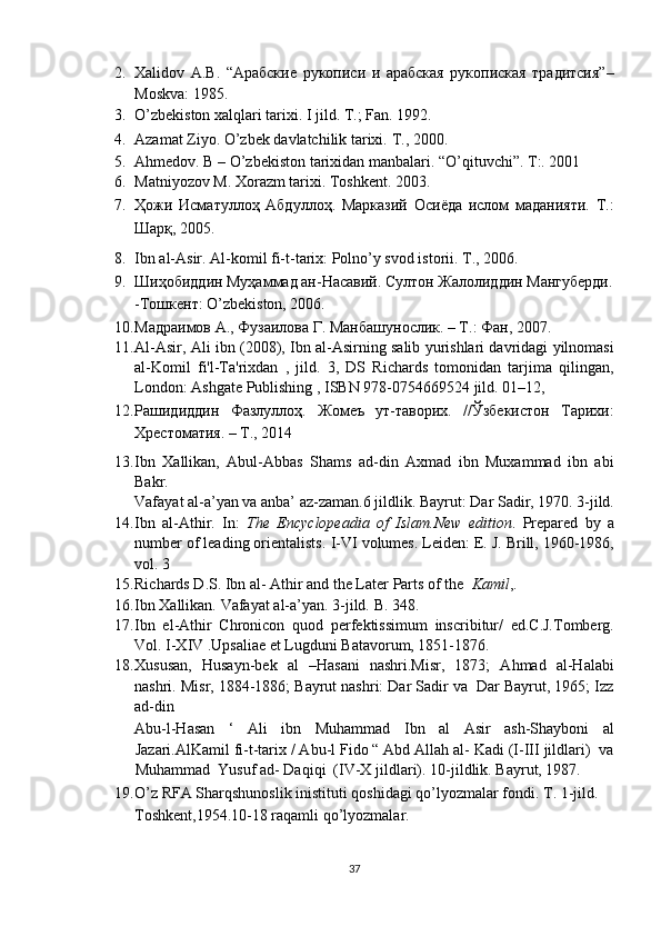 2. Xalidov   A.B.   “Aрабские   рукописи   и   арабская   рукопиская   традитсия”–
Moskva: 1985.  
3. O’zbekiston xalqlari tarixi. I jild.  T.; Fan. 1992. 
4. Azamat Ziyo. O’zbek davlatchilik tarixi.  T., 2000. 
5. Ahmedov. B – O’zbekiston tarixidan manbalari.  “O’qituvchi”. T:. 2001 
6. Matniyozov M. Xorazm tarixi. Toshkent.  2003. 
7. Ҳожи   Исматуллоҳ   Абдуллоҳ.   Марказий   Осиёда   ислом   маданияти.   Т.:
Шарқ, 2005. 
8. Ibn al-Asir. Al-komil fi-t-tarix: Polno’y svod istorii.  T., 2006. 
9. Шиҳобиддин Муҳаммад ан-Насавий. Султон Жалолиддин Мангуберди.
-Тошкент: O’zbekiston, 2006.  
10. Maдраимов A., Фузаилова Г. Maнбашунослик. – T.: Фан, 2007. 
11. Al - Asir, Ali ibn   (2008), Ibn al-Asirning salib yurishlari davridagi yilnomasi
al-Komil   fi'l-Ta'rixdan   ,   jild.   3,   DS   Richards   tomonidan   tarjima   qilingan,
London:   Ashgate Publishing   ,   ISBN   978 - 0754669524   jild.  01–12,  
12. Рашидиддин   Фазлуллоҳ.   Жомеъ   ут-таворих.   //Ўзбекистон   Тарихи:
Хрестоматия. – Т., 2014 
13. Ibn   Xallikan,   Abul-Abbas   Shams   ad-din   Axmad   ibn   Muxammad   ibn   abi
Bakr. 
Vafayat al-a’yan va anba’ az-zaman.6 jildlik.  Bayrut: Dar Sadir, 1970. 3-jild.  
14. Ibn   al-Athir.   In:   The   Encyclopeadia   of   Islam.New   edition .   Prepared   by   a
number of leading orientalists.  I-VI volumes. Leiden: E. J. Brill, 1960-1986,
vol. 3 
15. Richards D.S. Ibn al- Athir and the Later Parts of the   Kamil ,. 
16. Ibn Xallikan. Vafayat al-a’yan. 3-jild.  B. 348. 
17. Ibn   el-Athir   Chronicon   quod   perfektissimum   inscribitur/   ed.C.J.Tomberg.
Vol.  I-XIV .Upsaliae et Lugduni Batavorum, 1851-1876. 
18. Xususan,   Husayn-bek   al   –Hasani   nashri.Misr,   1873;   Ahmad   al-Halabi
nashri. Misr, 1884-1886; Bayrut nashri: Dar Sadir va  Dar Bayrut, 1965; Izz
ad-din 
Abu-l-Hasan   ‘   Ali   ibn   Muhammad   Ibn   al   Asir   ash-Shayboni   al
Jazari.AlKamil fi-t-tarix / Abu-l Fido “ Abd Allah al- Kadi (I-III jildlari)  va
Muhammad  Yusuf ad- Daqiqi  (IV-X jildlari).  10-jildlik. Bayrut, 1987. 
19. O’z RFA Sharqshunoslik inistituti qoshidagi qo’lyozmalar fondi.  T. 1-jild. 
Toshkent,1954.10-18 raqamli qo’lyozmalar. 
37  
  