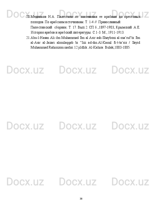 20. Meдников   Н.А.   Палестина   от   завоевания   ее   арабами   до   крестовых
походов. По арабским источникам. Т. 1-4 //  Православный 
Палестинский  сборник. Т. 17. Вып.2. СП б.,1897-1903; Крымский  А.Е.
История арабов и арабский литературы. С.1-3. М., 1911-1913. 
21. Abu-l-Hasan Ali ibn Muhammad Ibn al Asir ash-Shayboni al-ma’ruf bi Ibn
al-Asir   al-Jazari   almulaqqab   bi   “Izz   ad-din.Al-Kamil   fi-t-ta’rix   /   Sayid
Muhammad Rahimxon nashri.12 jildlik. Al-Kahira: Bulak,1883-1885. 
38  
  