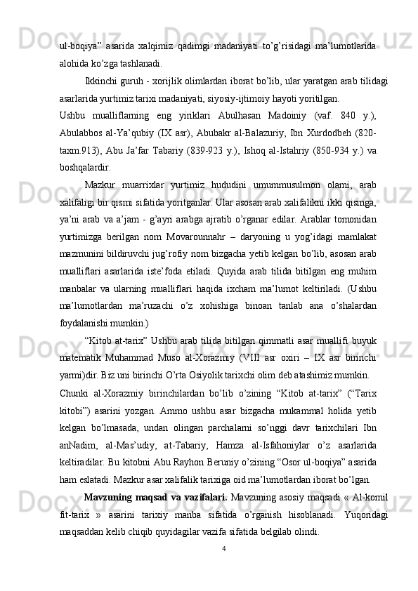 ul-boqiya”   asarida   xalqimiz   qadimgi   madaniyati   to’g’risidagi   ma’lumotlarida
alohida ko’zga tashlanadi. 
Ikkinchi guruh - xorijlik olimlardan iborat bo’lib, ular yaratgan arab tilidagi
asarlarida yurtimiz tarixi madaniyati, siyosiy-ijtimoiy hayoti yoritilgan. 
Ushbu   mualliflarning   eng   yiriklari   Abulhasan   Madoiniy   (vaf.   840   y.),
Abulabbos   al-Ya’qubiy   (IX   asr),   Abubakr   al-Balazuriy,   Ibn   Xurdodbeh   (820-
taxm.913),   Abu   Ja’far   Tabariy   (839-923   y.),   Ishoq   al-Istahriy   (850-934   y.)   va
boshqalardir. 
Mazkur   muarrixlar   yurtimiz   hududini   umummusulmon   olami,   arab
xalifaligi bir qismi sifatida yoritganlar. Ular asosan arab xalifalikni ikki qismga,
ya’ni   arab   va   a’jam   -   g’ayri   arabga   ajratib   o’rganar   edilar.   Arablar   tomonidan
yurtimizga   berilgan   nom   Movarounnahr   –   daryoning   u   yog’idagi   mamlakat
mazmunini bildiruvchi jug’rofiy nom bizgacha yetib kelgan bo’lib, asosan arab
mualliflari   asarlarida   iste’foda   etiladi.   Quyida   arab   tilida   bitilgan   eng   muhim
manbalar   va   ularning   mualliflari   haqida   ixcham   ma’lumot   keltiriladi.   (Ushbu
ma’lumotlardan   ma’ruzachi   o’z   xohishiga   binoan   tanlab   ana   o’shalardan
foydalanishi mumkin.) 
“Kitob   at-tarix”   Ushbu   arab   tilida   bitilgan   qimmatli   asar   muallifi   buyuk
matematik   Muhammad   Muso   al-Xorazmiy   (VIII   asr   oxiri   –   IX   asr   birinchi
yarmi)dir. Biz uni birinchi O’rta Osiyolik tarixchi olim deb atashimiz mumkin. 
Chunki   al-Xorazmiy   birinchilardan   bo’lib   o’zining   “Kitob   at-tarix”   (“Tarix
kitobi”)   asarini   yozgan.   Ammo   ushbu   asar   bizgacha   mukammal   holida   yetib
kelgan   bo’lmasada,   undan   olingan   parchalarni   so’nggi   davr   tarixchilari   Ibn
anNadim,   al-Mas’udiy,   at-Tabariy,   Hamza   al-Isfahoniylar   o’z   asarlarida
keltiradilar. Bu kitobni Abu Rayhon Beruniy o’zining “Osor ul-boqiya” asarida
ham eslatadi. Mazkur asar xalifalik tarixiga oid ma’lumotlardan iborat bo’lgan. 
Mavzuning   maqsad   va   vazifalari.   Mavzuning   asosiy   maqsadi   «   Al-komil
fit-tarix   »   asarini   tarixiy   manba   sifatida   o’rganish   hisoblanadi.   Yuqoridagi
maqsaddan kelib chiqib quyidagilar vazifa sifatida belgilab olindi. 
4  
  