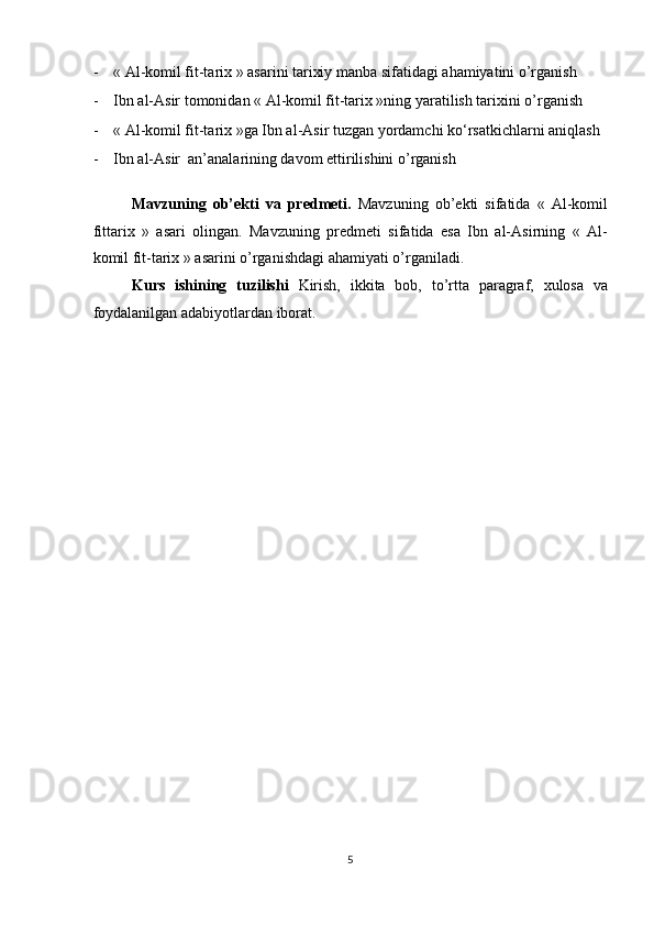 - « Al-komil fit-tarix » asarini tarixiy manba sifatidagi ahamiyatini o’rganish 
- Ibn al-Asir tomonidan « Al-komil fit-tarix »ning yaratilish tarixini o’rganish 
- « Al-komil fit-tarix »ga Ibn al-Asir tuzgan yordamchi ko‘rsatkichlarni aniqlash 
- Ibn al-Asir  an’analarining davom ettirilishini o’rganish 
 
Mavzuning   ob’ekti   va   predmeti.   Mavzuning   ob’ekti   sifatida   «   Al-komil
fittarix   »   asari   olingan.   Mavzuning   predmeti   sifatida   esa   Ibn   al-Asirning   «   Al-
komil fit-tarix » asarini o’rganishdagi ahamiyati o’rganiladi.      
Kurs   ishining   tuzilishi   Kirish,   ikkita   bob,   to’rtta   paragraf,   xulosa   va
foydalanilgan adabiyotlardan iborat. 
 
 
 
 
 
 
 
 
 
 
 
 
 
 
 
 
 
 
 
5  
  