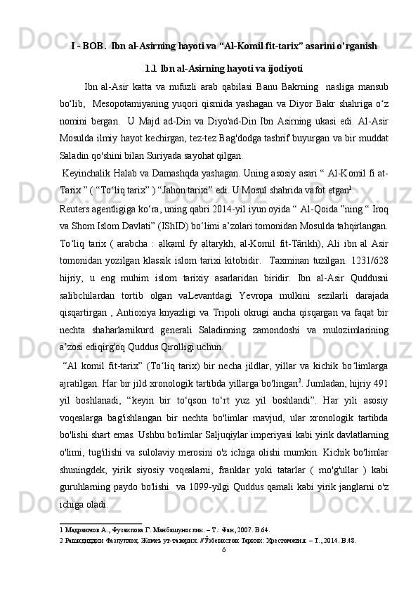 I - BOB.  Ibn al-Asirning hayoti va “Al-Komil fit-tarix” asarini o’rganish 
1.1 Ibn al-Asirning hayoti va ijodiyoti 
Ibn   al-Asir   katta   va   nufuzli   arab   qabilasi   Banu   Bakrning     nasliga   mansub
bo lib,  ʻ   Mesopotamiyaning   yuqori   qismida   yashagan   va   Diyor   Bakr   shahriga   o z	ʻ
nomini   bergan.     U   Majd   ad - Din   va   Diyo'ad-Din   Ibn   Asirning   ukasi   edi.   Al - Asir
Mosulda   ilmiy hayot kechirgan, tez-tez   Bag ' dodga   tashrif buyurgan va bir muddat
Saladin   qo'shini bilan   Suriyada   sayohat qilgan. 
  Keyinchalik   Halab   va   Damashqda   yashagan. Uning asosiy asari “ Al-Komil fi at-
Tarix ” (   “To liq tarix”	
ʻ   ) “Jahon tarixi” edi. U Mosul shahrida vafot etgan 1
. 
Reuters agentligiga ko‘ra, uning qabri 2014-yil iyun oyida “   Al - Qoida   ”ning “   Iroq
va Shom Islom Davlati”   (IShID) bo‘limi a’zolari tomonidan Mosulda tahqirlangan.
To liq   tarix  	
ʻ (   arabcha   :   ạlkạml   fy   ạltạrykh,   al-Komil   fit-Tārikh),   Ali   ibn   al   Asir
tomonidan   yozilgan   klassik   islom   tarixi   kitobidir.     Taxminan   tuzilgan.   1231/628
hijriy,   u   eng   muhim   islom   tarixiy   asarlaridan   biridir.   Ibn   al - Asir   Quddusni
salibchilardan   tortib   olgan   vaLevantdagi   Yevropa   mulkini   sezilarli   darajada
qisqartirgan   ,   Antioxiya   knyazligi   va   Tripoli   okrugi   ancha   qisqargan   va   faqat   bir
nechta   shaharlarnikurd   generali   Saladinning   zamondoshi   va   mulozimlarining
a zosi ediqirg'oq
ʼ   Quddus   Qirolligi   uchun .    
  “Al   komil   fit-tarix”   (To liq   tarix)   bir   necha   jildlar,   yillar   va   kichik   bo limlarga	
ʻ ʻ
ajratilgan. Har bir jild xronologik tartibda yillarga bo'lingan 2
.   Jumladan, hijriy   491
yil   boshlanadi,   “keyin   bir   to‘qson   to‘rt   yuz   yil   boshlandi”.   Har   yili   asosiy
voqealarga   bag'ishlangan   bir   nechta   bo'limlar   mavjud,   ular   xronologik   tartibda
bo'lishi shart emas.   Ushbu bo'limlar Saljuqiylar imperiyasi   kabi yirik davlatlarning
o'limi,   tug'ilishi   va   sulolaviy   merosini   o'z   ichiga   olishi   mumkin.   Kichik   bo'limlar
shuningdek,   yirik   siyosiy   voqealarni,   franklar   yoki   tatarlar   (   mo'g'ullar   )   kabi
guruhlarning paydo bo'lishi     va 1099 - yilgi Quddus qamali   kabi yirik janglarni o'z
ichiga oladi.           
1  Maдраимов A., Фузаилова Г. Maнбашунослик. – T.: Фан, 2007. B.64. 
2  Рашидиддин Фазлуллоҳ. Жомеъ ут-таворих. //Ўзбекистон Тарихи: Хрестоматия. – Т., 2014.  B.48.  
6