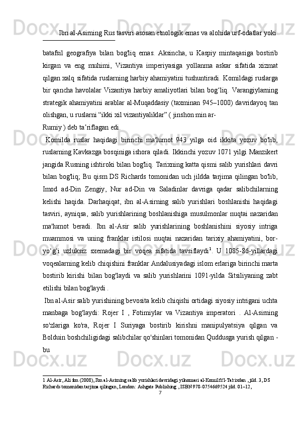   Ibn   al - Asirning Rus   tasviri asosan etnologik emas va alohida urf-odatlar yoki 
 
batafsil   geografiya   bilan   bog'liq   emas.   Aksincha,   u   Kaspiy   mintaqasiga   bostirib
kirgan   va   eng   muhimi,   Vizantiya   imperiyasiga   yollanma   askar   sifatida   xizmat
qilgan xalq sifatida ruslarning harbiy ahamiyatini tushuntiradi.   Komildagi ruslarga
bir  qancha  havolalar  Vizantiya harbiy amaliyotlari  bilan bog liq.  ʻ Varangiylarning
strategik ahamiyatini  arablar   al - Muqaddasiy   (taxminan 945–1000)  davridayoq tan
olishgan, u ruslarni “ikki xil vizantiyaliklar” ( jinshon min ar-
Rumiy ) deb ta riflagan edi.  	
ʼ                
  Komilda   ruslar   haqidagi   birinchi   ma'lumot   943   yilga   oid   ikkita   yozuv   bo'lib,
ruslarning   Kavkazga   bosqiniga ishora qiladi. Ikkinchi yozuv 1071 yilgi   Manzikert
jangida   Rusning ishtiroki bilan bog'liq. Tarixning katta qismi   salib   yurishlari   davri
bilan bog'liq;   Bu  qism   DS  Richards  tomonidan  uch jildda  tarjima  qilingan bo'lib,
Imod   ad - Din   Zengiy ,   Nur   ad - Din   va   Saladinlar   davriga   qadar   salibchilarning
kelishi   haqida.   Darhaqiqat,   ibn   al-Asirning   salib   yurishlari   boshlanishi   haqidagi
tasviri,   ayniqsa,   salib   yurishlarining   boshlanishiga   musulmonlar   nuqtai   nazaridan
ma'lumot   beradi.   Ibn   al-Asir   salib   yurishlarining   boshlanishini   siyosiy   intriga
muammosi   va   uning   franklar   istilosi   nuqtai   nazaridan   tarixiy   ahamiyatini,   bor-
yo‘g‘i   uzluksiz   sxemadagi   bir   voqea   sifatida   tavsiflaydi 1
.   U   1085 - 86 - yillardagi
voqealarning kelib chiqishini franklar   Andalusiyadagi   islom erlariga birinchi marta
bostirib   kirishi   bilan   bog'laydi   va   salib   yurishlarini   1091-yilda   Sitsiliyaning   zabt
etilishi   bilan bog'laydi   .          
 Ibn al-Asir salib yurishining bevosita kelib chiqishi ortidagi siyosiy intrigani uchta
manbaga   bog'laydi:   Rojer   I   ,   Fotimiylar   va   Vizantiya   imperatori   .   Al - Asirning
so'zlariga   ko'ra,   Rojer   I   Suriyaga   bostirib   kirishni   manipulyatsiya   qilgan   va
Bolduin   boshchiligidagi salibchilar qo'shinlari tomonidan Quddusga yurish qilgan  -
bu 
1   Al - Asir, Ali ibn   (2008), Ibn al-Asirning salib yurishlari davridagi yilnomasi al-Komil fi'l-Ta'rixdan , jild. 3, DS 
Richards tomonidan tarjima qilingan, London:   Ashgate Publishing   ,   ISBN   978 - 0754669524   jild. 01–12,   
7  
  