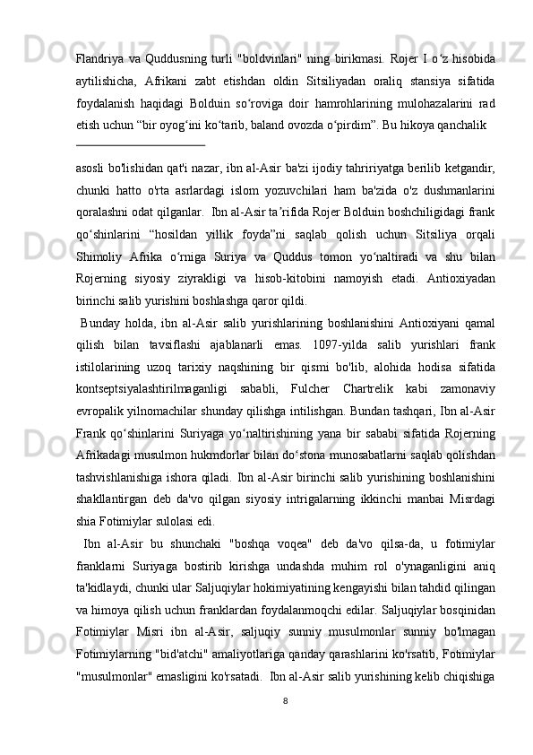 Flandriya   va   Quddusning   turli   "boldvinlari"   ning   birikmasi.   Rojer   I   o z   hisobidaʻ
aytilishicha,   Afrikani   zabt   etishdan   oldin   Sitsiliyadan   oraliq   stansiya   sifatida
foydalanish   haqidagi   Bolduin   so roviga   doir   hamrohlarining   mulohazalarini   rad	
ʻ
etish uchun “bir oyog ini ko tarib, baland ovozda o pirdim”. Bu hikoya qanchalik 	
ʻ ʻ ʻ
 
asosli bo'lishidan qat'i nazar, ibn al-Asir ba'zi ijodiy tahririyatga berilib ketgandir,
chunki   hatto   o'rta   asrlardagi   islom   yozuvchilari   ham   ba'zida   o'z   dushmanlarini
qoralashni odat qilganlar.  Ibn al-Asir ta rifida Rojer Bolduin boshchiligidagi frank	
ʼ
qo shinlarini   “hosildan   yillik   foyda”ni   saqlab   qolish   uchun   Sitsiliya   orqali	
ʻ
Shimoliy   Afrika   o rniga   Suriya   va   Quddus   tomon   yo naltiradi   va   shu   bilan	
ʻ ʻ
Rojerning   siyosiy   ziyrakligi   va   hisob-kitobini   namoyish   etadi.   Antioxiyadan
birinchi salib yurishini boshlashga qaror qildi.         
  Bunday   holda,   ibn   al - Asir   salib   yurishlarining   boshlanishini   Antioxiyani   qamal
qilish   bilan   tavsiflashi   ajablanarli   emas.   1097 - yilda   salib   yurishlari   frank
istilolarining   uzoq   tarixiy   naqshining   bir   qismi   bo'lib,   alohida   hodisa   sifatida
kontseptsiyalashtirilmaganligi   sababli,   Fulcher   Chartrelik   kabi   zamonaviy
evropalik yilnomachilar shunday qilishga intilishgan. Bundan tashqari, Ibn al-Asir
Frank   qo shinlarini   Suriyaga   yo naltirishining   yana   bir   sababi   sifatida   Rojerning	
ʻ ʻ
Afrikadagi musulmon hukmdorlar bilan do stona munosabatlarni saqlab qolishdan	
ʻ
tashvishlanishiga ishora qiladi.   Ibn al - Asir birinchi salib yurishining   boshlanishini
shakllantirgan   deb   da'vo   qilgan   siyosiy   intrigalarning   ikkinchi   manbai   Misrdagi
shia   Fotimiylar sulolasi edi.       
  Ibn   al-Asir   bu   shunchaki   "boshqa   voqea"   deb   da'vo   qilsa-da,   u   fotimiylar
franklarni   Suriyaga   bostirib   kirishga   undashda   muhim   rol   o'ynaganligini   aniq
ta'kidlaydi, chunki ular   Saljuqiylar   hokimiyatining kengayishi bilan tahdid qilingan
va himoya qilish uchun franklardan foydalanmoqchi edilar. Saljuqiylar bosqinidan
Fotimiylar   Misri   i bn   al-Asir,   saljuqiy   sunniy   musulmonlar   sunniy   bo'lmagan
Fotimiylarning "bid'atchi" amaliyotlariga qanday qarashlarini ko'rsatib, Fotimiylar
"musulmonlar" emasligini ko'rsatadi.  Ibn al-Asir salib yurishining kelib chiqishiga
8  
  