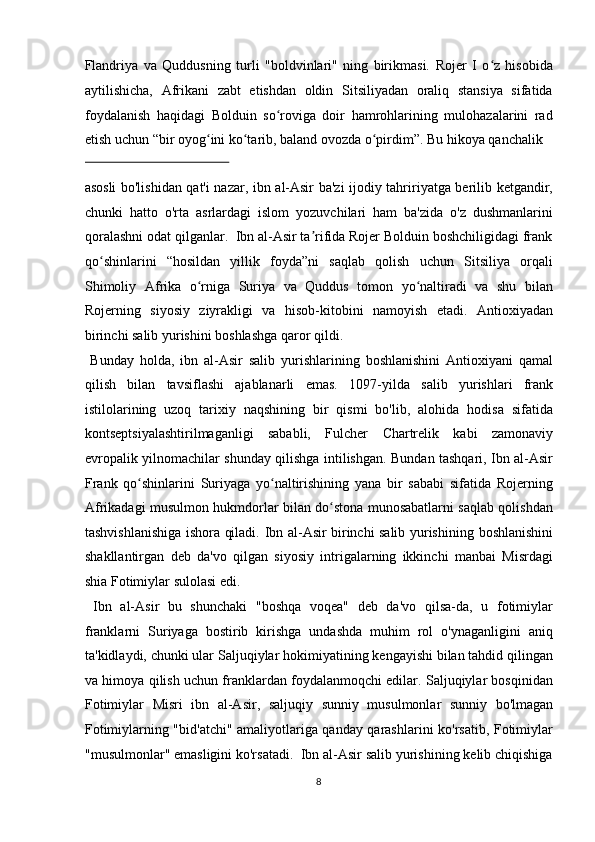 Flandriya   va   Quddusning   turli   "boldvinlari"   ning   birikmasi.   Rojer   I   o z   hisobidaʻ
aytilishicha,   Afrikani   zabt   etishdan   oldin   Sitsiliyadan   oraliq   stansiya   sifatida
foydalanish   haqidagi   Bolduin   so roviga   doir   hamrohlarining   mulohazalarini   rad	
ʻ
etish uchun “bir oyog ini ko tarib, baland ovozda o pirdim”. Bu hikoya qanchalik 	
ʻ ʻ ʻ
 
asosli bo'lishidan qat'i nazar, ibn al-Asir ba'zi ijodiy tahririyatga berilib ketgandir,
chunki   hatto   o'rta   asrlardagi   islom   yozuvchilari   ham   ba'zida   o'z   dushmanlarini
qoralashni odat qilganlar.  Ibn al-Asir ta rifida Rojer Bolduin boshchiligidagi frank	
ʼ
qo shinlarini   “hosildan   yillik   foyda”ni   saqlab   qolish   uchun   Sitsiliya   orqali	
ʻ
Shimoliy   Afrika   o rniga   Suriya   va   Quddus   tomon   yo naltiradi   va   shu   bilan	
ʻ ʻ
Rojerning   siyosiy   ziyrakligi   va   hisob-kitobini   namoyish   etadi.   Antioxiyadan
birinchi salib yurishini boshlashga qaror qildi.         
  Bunday   holda,   ibn   al - Asir   salib   yurishlarining   boshlanishini   Antioxiyani   qamal
qilish   bilan   tavsiflashi   ajablanarli   emas.   1097 - yilda   salib   yurishlari   frank
istilolarining   uzoq   tarixiy   naqshining   bir   qismi   bo'lib,   alohida   hodisa   sifatida
kontseptsiyalashtirilmaganligi   sababli,   Fulcher   Chartrelik   kabi   zamonaviy
evropalik yilnomachilar shunday qilishga intilishgan. Bundan tashqari, Ibn al-Asir
Frank   qo shinlarini   Suriyaga   yo naltirishining   yana   bir   sababi   sifatida   Rojerning	
ʻ ʻ
Afrikadagi musulmon hukmdorlar bilan do stona munosabatlarni saqlab qolishdan	
ʻ
tashvishlanishiga ishora qiladi.   Ibn al - Asir birinchi salib yurishining   boshlanishini
shakllantirgan   deb   da'vo   qilgan   siyosiy   intrigalarning   ikkinchi   manbai   Misrdagi
shia   Fotimiylar sulolasi edi.       
  Ibn   al-Asir   bu   shunchaki   "boshqa   voqea"   deb   da'vo   qilsa-da,   u   fotimiylar
franklarni   Suriyaga   bostirib   kirishga   undashda   muhim   rol   o'ynaganligini   aniq
ta'kidlaydi, chunki ular   Saljuqiylar   hokimiyatining kengayishi bilan tahdid qilingan
va himoya qilish uchun franklardan foydalanmoqchi edilar. Saljuqiylar bosqinidan
Fotimiylar   Misri   i bn   al-Asir,   saljuqiy   sunniy   musulmonlar   sunniy   bo'lmagan
Fotimiylarning "bid'atchi" amaliyotlariga qanday qarashlarini ko'rsatib, Fotimiylar
"musulmonlar" emasligini ko'rsatadi.  Ibn al-Asir salib yurishining kelib chiqishiga
8