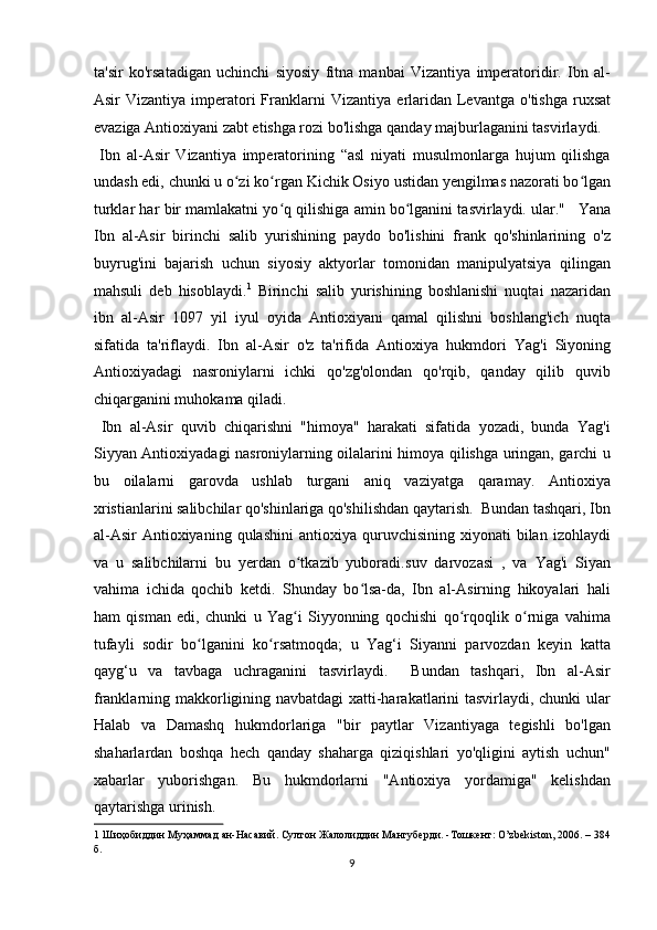 ta'sir   ko'rsatadigan   uchinchi   siyosiy   fitna   manbai   Vizantiya   imperatoridir.   Ibn   al-
Asir   Vizantiya  imperatori  Frank larni   Vizantiya   erlaridan   Levantga   o'tishga  ruxsat
evaziga Antioxiyani zabt etishga rozi bo'lishga qanday majburlaganini tasvirlaydi.
  Ibn   al-Asir   Vizantiya   imperatorining   “asl   niyati   musulmonlarga   hujum   qilishga
undash edi, chunki u o zi ko rganʻ ʻ   Kichik Osiyo   ustidan yengilmas nazorati bo lgan	ʻ
turklar har bir mamlakatni yo q qilishiga amin bo lganini tasvirlaydi. ular."  	
ʻ ʻ  
 Yana
Ibn   al-Asir   birinchi   salib   yurishining   paydo   bo'lishini   frank   qo'shinlarining   o'z
buyrug'ini   bajarish   uchun   siyosiy   aktyorlar   tomonidan   manipulyatsiya   qilingan
mahsuli   deb   hisoblaydi. 1
  Birinchi   salib   yurishining   boshlanishi   nuqtai   nazaridan
ibn   al-Asir   1097   yil   iyul   oyida   Antioxiyani   qamal   qilishni   boshlang'ich   nuqta
sifatida   ta'riflaydi.   Ibn   al-Asir   o'z   ta'rifida   Antioxiya   hukmdori   Yag'i   Siyoning
Antioxiyadagi   nasroniylarni   ichki   qo'zg'olondan   qo'rqib,   qanday   qilib   quvib
chiqarganini muhokama qiladi.      
  Ibn   al-Asir   quvib   chiqarishni   "himoya"   harakati   sifatida   yozadi,   bunda   Yag'i
Siyyan Antioxiyadagi nasroniylarning oilalarini himoya qilishga uringan, garchi u
bu   oilalarni   garovda   ushlab   turgani   aniq   vaziyatga   qaramay.   Antioxiya
xristianlarini salibchilar qo'shinlariga qo'shilishdan qaytarish.  Bundan tashqari, Ibn
al-Asir   Antioxiyaning  qulashini   antioxiya  quruvchisining  xiyonati   bilan   izohlaydi
va   u   salibchilarni   bu   yerdan   o tkazib   yuboradi.	
ʻ suv   darvozasi   ,   va   Yag'i   Siyan
vahima   ichida   qochib   ketdi.   Shunday   bo lsa-da,   Ibn   al-Asirning   hikoyalari   hali	
ʻ
ham   qisman   edi,   chunki   u   Yag i   Siyyonning   qochishi   qo rqoqlik   o rniga   vahima	
ʻ ʻ ʻ
tufayli   sodir   bo lganini   ko rsatmoqda;   u   Yag‘i   Siyanni   parvozdan   keyin   katta	
ʻ ʻ
qayg‘u   va   tavbaga   uchraganini   tasvirlaydi.     Bundan   tashqari,   Ibn   al-Asir
franklarning makkorligining navbatdagi xatti-harakatlarini tasvirlaydi, chunki ular
Halab   va   Damashq   hukmdorlariga   "bir   paytlar   Vizantiyaga   tegishli   bo'lgan
shaharlardan   boshqa   hech   qanday   shaharga   qiziqishlari   yo'qligini   aytish   uchun"
xabarlar   yuborishgan.   Bu   hukmdorlarni   "Antioxiya   yordamiga"   kelishdan
qaytarishga urinish.   
1   Шиҳобиддин   Муҳаммад   ан - Насавий .  Султон   Жалолиддин   Мангуберди . - Тошкент : O’zbekiston, 2006. – 384
б .  
9