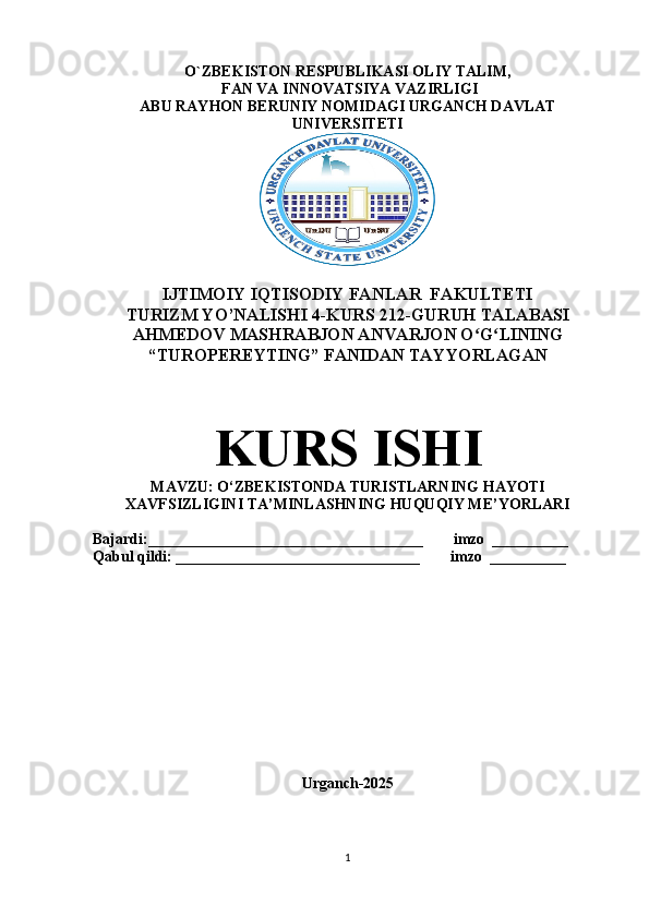 O`ZBEKISTON RESPUBLIKASI OLIY TALIM, 
 FAN VA INNOVATSIYA VAZIRLIGI
ABU RAYHON BERUNIY NOMIDAGI URGANCH DAVLAT
UNIVERSITETI
IJTIMOIY IQTISODIY FANLAR  FAKULTETI 
TURIZM YO’NALISHI 4-KURS 212-GURUH TALABASI
AHMEDOV MASHRABJON ANVARJON O G LININGʻ ʻ
“TUROPEREYTING” FANIDAN TAYYORLAGAN
KURS ISHI
MAVZU:  O‘ZBEKISTONDA TURISTLARNING HAYOTI
XAVFSIZLIGINI TA’MINLASHNING HUQUQIY ME’YORLARI
Bajardi:____________________________________        imzo  __________
Qabul qildi: ________________________________        imzo  __________
Urganch-2025
1 